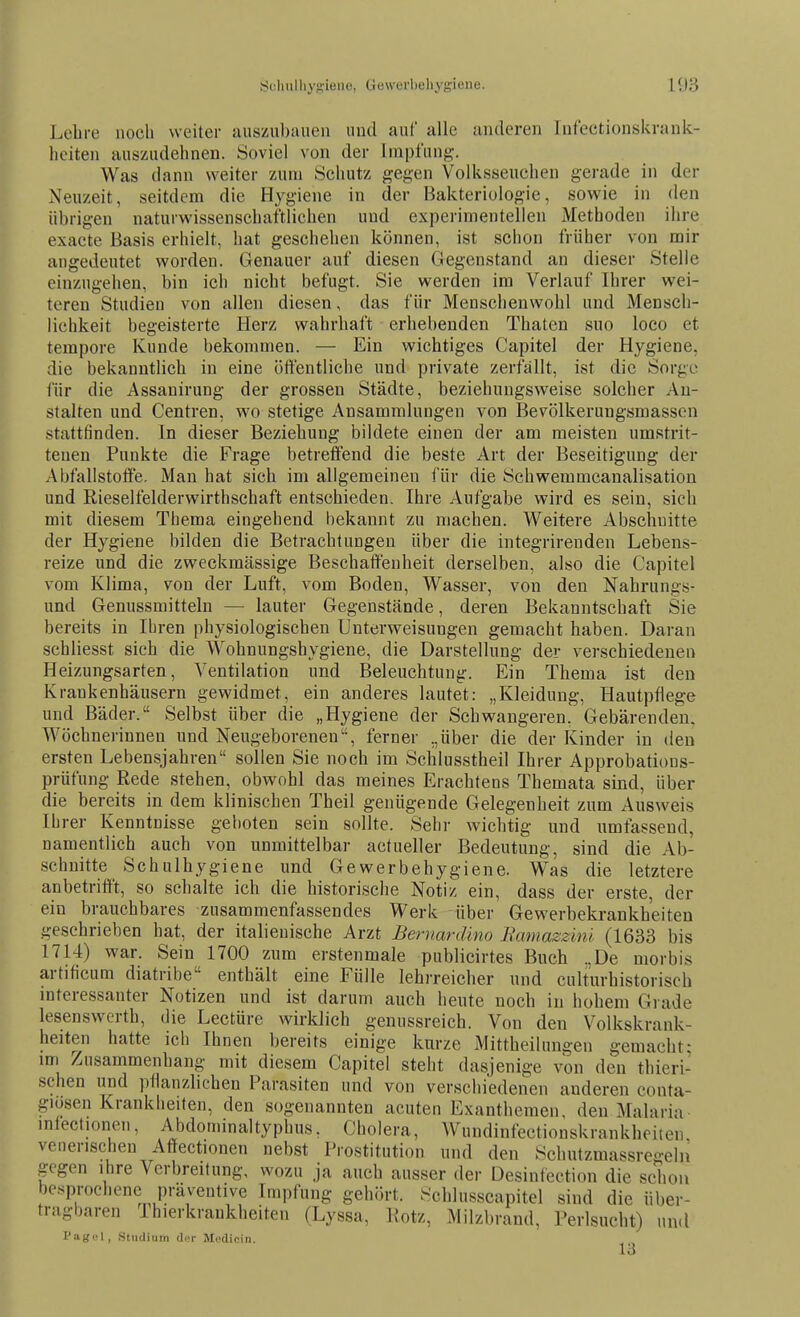 Lelire noch weiter auszubauen und auf alle anderen Infectionskrank- hoiten auszudehnen. Soviel von der Impfung-. Was dann weiter zum Schutz gegen Volksseuchen gerade in der Neuzeit, seitdem die Hygiene in der Bakteriologie, sowie in den übrigen naturwissenschaftlichen und experimentellen Methoden ihre exacte Basis erhielt, hat geschehen können, ist schon früher von mir angedeutet worden. Genauer auf diesen Gegenstand an dieser Stelle einzugehen, bin ich nicht befugt. Sie werden im Verlauf Ihrer wei- teren Studien von allen diesen, das für Menschenwohl und Mensch- lichkeit begeisterte Herz wahrhaft erhebenden Thaten suo loco et tempore Kunde bekommen. — Ein wichtiges Capitel der Hygiene, die bekanntlich in eine öffentliche und private zerfällt, ist die Sorge für die Assanirung der grossen Städte, beziehungsweise solcher An- stalten und Centren, wo stetige Ansammlungen von Bevölkerungsmassen stattfinden. In dieser Beziehung bildete einen der am meisten umstrit- tenen Punkte die Frage betreffend die beste Art der Beseitigung der Abfallstoffe. Man hat sich im allgemeinen für die Schwemmcanalisation und Rieselfelderwirthschaft entschieden. Ihre Aufgabe wird es sein, sich mit diesem Thema eingehend bekannt zu machen. Weitere Abschnitte der Hygiene bilden die Betrachtungen über die integrirenden Lebens- reize und die zweckmässige Beschaffenheit derselben, also die Capitel vom Klima, von der Luft, vom Boden, Wasser, von den Nahrungs- und Genussmitteln — lauter Gegenstände, deren Bekanntschaft Sie bereits in Ihren physiologischen Unterweisungen gemacht haben. Daran schliesst sich die Wohnungshygiene, die Darstellung der verschiedenen Heizungsarten, Ventilation und Beleuchtung. Ein Thema ist den Krankenhäusern gewidmet, ein anderes lautet: „Kleidung, Hautpflege und Bäder. Selbst über die „Hygiene der Schwangeren.' Gebärenden. Wöchnerinnen und Neugeborenen, ferner „über die der Kinder in den ersten Lebensjahren sollen Sie noch im Schlusstheil Ihrer Approbatious- prüfung Rede stehen, obwohl das meines Erachtens Themata sind, über die bereits in dem klinischen Theil genügende Gelegenheit zum Ausweis Ih rer Kenntnisse geboten sein sollte. Sehr wichtig und umfassend, namentlich auch von unmittelbar actueller Bedeutung, sind die Ab- schnitte Schulhygiene und Gewerbehygiene. Was die letztere anbetrifft, so schalte ich die historische Notiz ein, dass der erste, der ein brauchbares zusammenfassendes Werk über Gewerbekrankh'eiten geschrieben hat, der italienische Arzt Bernardino Bcmmzzinl (1633 bis 1714) war. Sein 1700 zum erstenmale publicirtes Buch .,De morbis artificum diatribe enthält eine Fülle lehrreicher und culturhistorisch interessanter Notizen und ist darum auch heute noch in hohem Grade lesenswerth, die Lectürc wirklich genussreich. Von den Volkskrank- heiten hatte ich Ihnen bereits einige kurze Mittheilungen gemacht: mi Zusammenhang mit diesem Capitel steht dasjenige von den thieri- schen und pflanzlichen Parasiten und von verschiedenen anderen conta- giüsen Krankheiten, den sogenannten acuten Exanthemen, den Malaria infectionen, Abdominaltyphus, Cholera, Wundinfectionskrankhoiten veuerischeu Affectionen nebst Prostitution und den Schutzmassregeln gegen ihre Verbreitung, wozu ja auch ausser der Desinfection die schon besprochene präventive Impfung gehört. Schlusscapitel sind die über- tragbaren Thierkrankheiten (Lyssa, Kotz, Milzbrand, Perlsucht) und l'iiKL'l, Studium d.T Mfdicin.