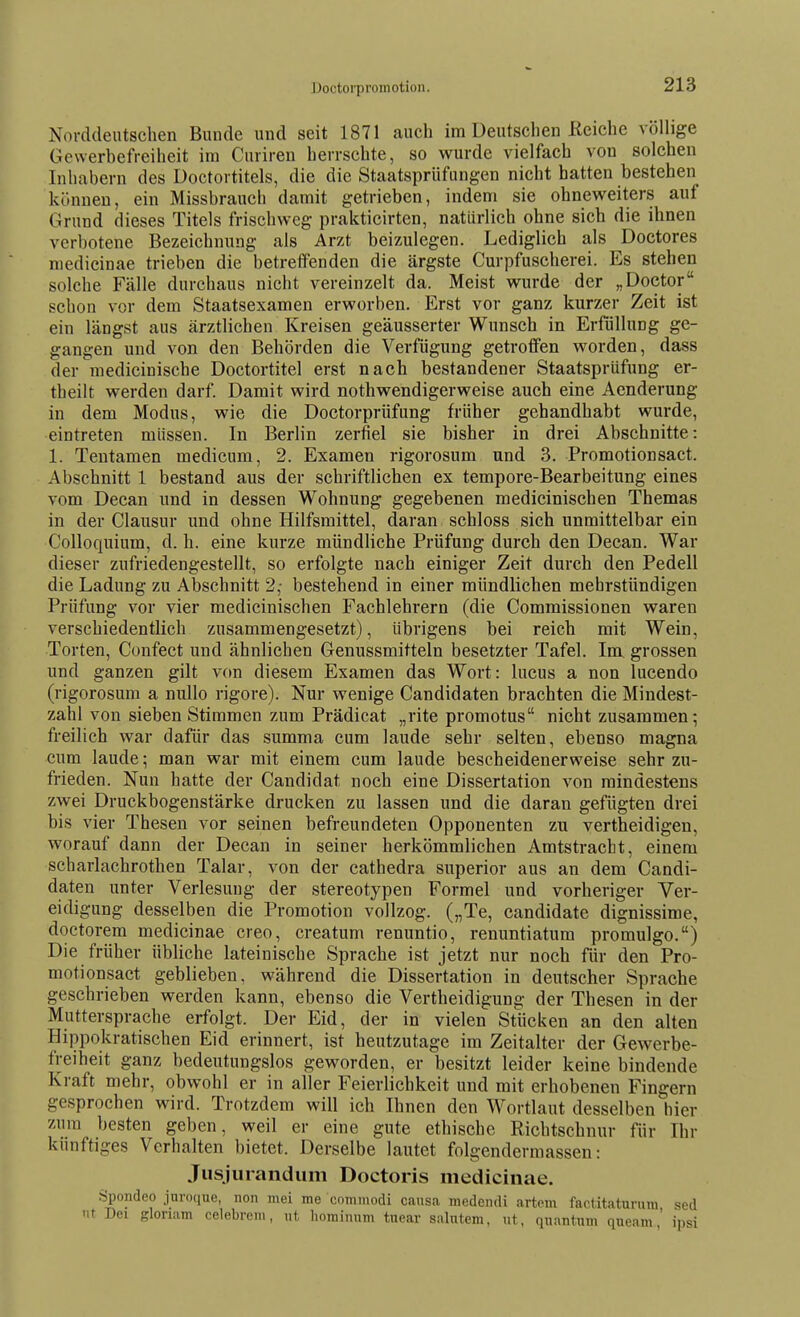 Uoctorpromotion. Norddeutschen Bunde und seit 1871 auch im Deutschen Reiche völhge Gewerbefreiheit im Cnriren herrschte, so wurde vielfach von solchen Inhabern des Doctortitels, die die Staatsprüfungen nicht hatten bestehen können, ein Missbrauch damit getrieben, indem sie ohneweiters auf Grund dieses Titels frischweg prakticirten, natürlich ohne sich die ihnen verbotene Bezeichnung als Arzt beizulegen. Lediglich als Doctores niedicinae trieben die betreffenden die ärgste Curpfuscherei. Es stehen solche Fälle durchaus nicht vereinzelt da. Meist wurde der „Doctor schon vor dem Staatsexamen erworben. Erst vor ganz kurzer Zeit ist ein längst aus ärztlichen Kreisen geäusserter Wunsch in Erfüllung ge- gangen und von den Behörden die Verfügung getrolfen worden, dass der medicinische Doctortitel erst nach bestandener Staatsprüfung er- theilt werden darf. Damit wird nothwendigerweise auch eine Aenderung in dem Modus, wie die Doctorprüfung früher gehandhabt wurde, eintreten müssen. In Berlin zerfiel sie bisher in drei Abschnitte: 1. Tentamen medicum, 2. Examen rigorosum und 3. Promotionsact. Abschnitt 1 bestand aus der schriftlichen ex tempore-Bearbeitung eines vom Decan und in dessen Wohnung gegebenen medicinischen Themas in der Clausur und ohne Hilfsmittel, daran schloss sich unmittelbar ein Colloquium, d. h. eine kurze mündliche Prüfung durch den Decan. War dieser zufriedengestellt, so erfolgte nach einiger Zeit durch den Pedell die Ladung zu Abschnitt 2,- bestehend in einer mündlichen mehrstündigen Prüfung vor vier medicinischen Fachlehrern (die Commissionen waren verschiedentlich zusammengesetzt), übrigens bei reich mit Wein, Torten, Confect und ähnlichen Genussmitteln besetzter Tafel. Im grossen und ganzen gilt v(m diesem Examen das Wort: lucus a non lucendo (rigorosum a nullo rigore). Nur wenige Candidaten brachten die Mindest- zahl von sieben Stimmen zum Prädicat „rite promotus nicht zusammen; freilich war dafür das summa cum laude sehr selten, ebenso magna cum laude; man war mit einem cum laude bescheidenerweise sehr zu- frieden. Nun hatte der Candidat noch eine Dissertation von mindestens zwei Druckbogenstärke drucken zu lassen und die daran gefügten drei bis vier Thesen vor seinen befreundeten Opponenten zu vertheidigen, worauf dann der Decan in seiner herkömmlichen Amtstracht, einem scharlachrothen Talar, von der cathedra superior aus an dem Candi- daten unter Verlesung der stereotypen Formel und vorheriger Ver- eidigung desselben die Promotion vollzog. („Te, candidate dignissime, doctorem medicinae creo, creatum renuntio, renuntiatum promulgo.) Die früher übliche lateinische Sprache ist jetzt nur noch für den Pro- motionsact geblieben, während die Dissertation in deutscher Sprache geschrieben werden kann, ebenso die Vertheidigung der Thesen in der Muttersprache erfolgt. Der Eid, der in vielen Stücken an den alten Hippokratischen Eid erinnert, ist heutzutage im Zeitalter der Gewerbe- freiheit ganz bedeutungslos geworden, er besitzt leider keine bindende Kraft mehr, obwohl er in aller Feierlichkeit und mit erhobenen Fingern gesprochen wird. Trotzdem will ich Ihnen den Wortlaut desselben hier zum besten geben, weil er eine gute ethische Richtschnur für Ihr künftiges Verhalten bietet. Derselbe lautet folgendermassen: Jiisjurandum Doctoris medicinae. Spondeo jnroque, non mei me comniodi causa medcndi artpm faetitaturuni sed nt Dei glonam celebreni, ut liorainnm tnear salntem, nt, qnantum qneam,' ipsi