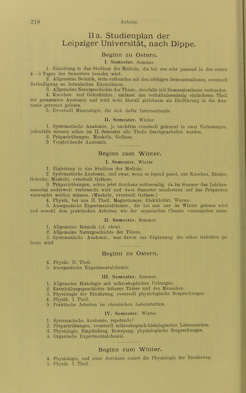 IIa, Studienplan der Leipziger Universität, nach Dippe. Beginn zu Ostern. I. Semester. Sommer. 1. Einleitung in das Studiam derMedicin, die bei uns sehr passend in den ersten 4—5 Tagen des Semesters beendet wird. 2. Allgemeine Botanik, stets verbunden mit den nöthigen Demonstrationen, eventuell Betheiligung an botanischen Excursionen. 3. Allgemeine Naturgeschichte der Thiere, ebenfalls mit Demonstrationen verbunden. 4. Knochen- und Gelenklehre, umfasst d§n verhältnissmässig einfachsten Theil der gesammten Anatomie und wird wohl überall gleichsam als Einführung in die Ana- tomie getrennt gelesen. 5. Eventuell Mineralogie, für sich dafür Interessirende. II. Semester. Winter. 1. Systematische Anatomie, je nachdem eventuell getrennt in zwei Vorlesungen, jedenfalls müssen schon im II. Semester alle Theile durchgearbeitet werden. 2. Präparirübungen. Muskeln, Gefässe. 3 Vergleichende Anatomie. Beginn zum Winter. I. Semester. Winter. 1. Einleitung in das Studium der Medicin. 2. Systematische Anatomie, und zwar, wenn es irgend passt, nur Knochen, Bänder, Gelenke, Muskeln, eventuell Gefässe. 3. Präparirübungen, schon jetzt durchaus nothwendig, da im Sommer das Leichen- material anderweit verbraucht wird und zwei Semester mindestens auf das Präpariren verwendet werden müssen. (Muskeln, eventuell Gefässe.) 4. Physik, bei uns II. Theil. Magnetismus, Elektiicität, Wärme. 5. Anorganische Experimentalchemie, die bei uns nur im Winter gelesen wird und sowohl dem praktischen Arbeiten wie der organischen Chemie vorausgehen muss. II. Semester. Sommer. 1. Allgemeine Botanik (cf. oben). 2. Allgemeine Naturgeschichte der Thiere. 3. Systematische Anatomie, was davon zur Ergänzung des schon Gehörten ge- lesen wird. Beginn ZU Ostern. 4. Physik. II. Theil. 5. Anorganische Experimentalchemie. III. Semester. Sommer. 1. Allgemeine Histologie mit mikroskopischen Uebungen. 2. Entwicklungsgeschichte höherer Thiere und des Menschen. 3. Physiologie der Ernährung, eventuell physiologische Besprechungen. 4. Physik. I. Theil. '5. Praktische Arbeiten im chemischen Laboratorium. IV. Semester. Winter. 1. Systematische Anatomie, repetendo! 2. Präparirübungen, eventuell mikroskopisch-histologisches Laboratorium. 3. Physiologie, Empfindung, Bewegung, physiologische Besprechungen. 4. Organische Experimentalchemie. Beginn zum Winter. 4. Physiologie, und zwar durchaus zuerst die Physiologie der Ernäliriing. b. Physik. I. Theil.