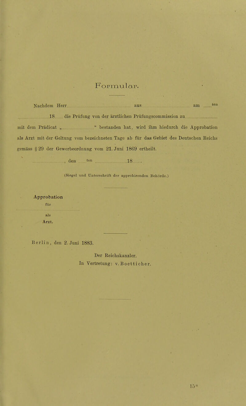 Nachdem Herr aus am 18 die Prüfung von der ärztlichen Prüfungscommission zu mit dem Prädicat „  bestanden hat, wird ihm hiedurch die Approbation als Arzt mit der Geltung vom bezeichneten Tage ab für das Gebiet des Deutschen Eeichs gemäss § 29 der Gewerbeordnung vom 21. Juni 1869 ertheilt. , den ten 18 (Siegel und Unterschrift der approbirenden Behörde.) Approbation für als Arzt. Berlin, den 2. Juni 1883. Der Eeichskanzler. In Vertretung: v. Boetticher.