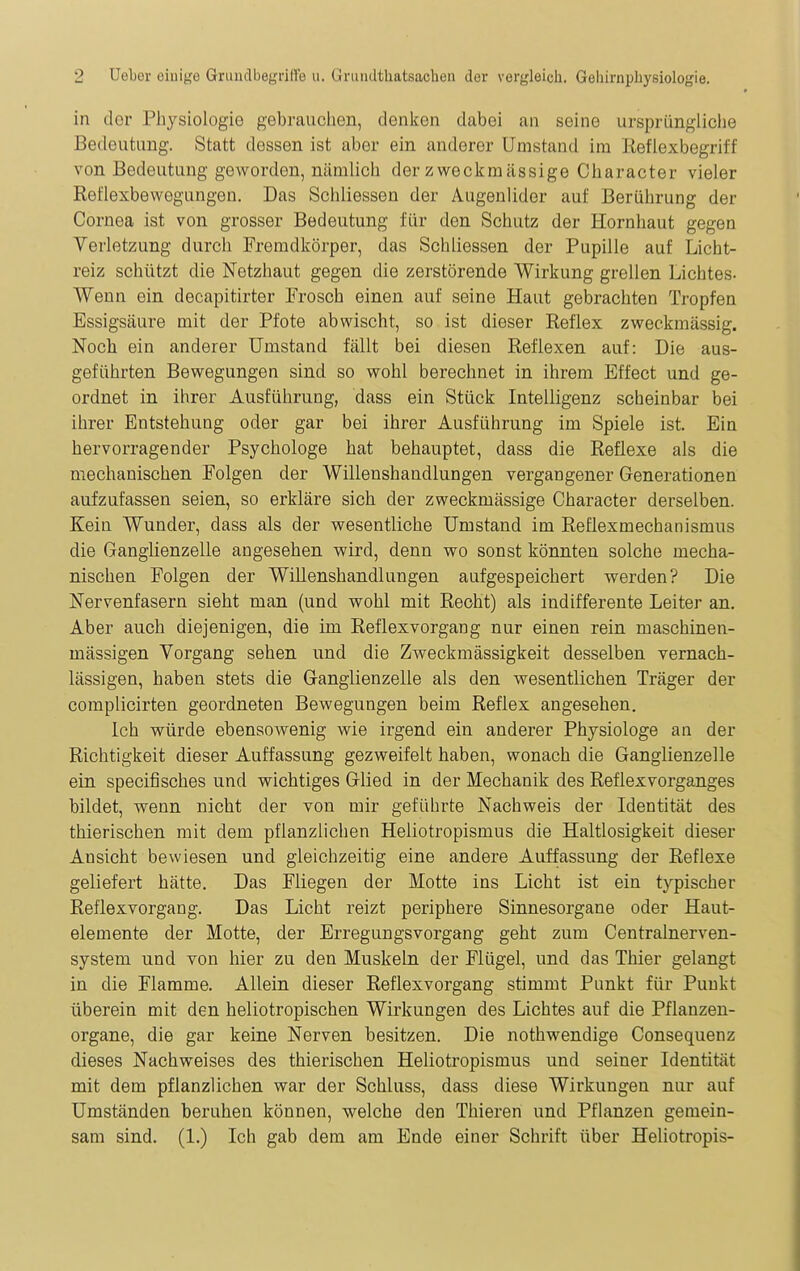 in dor Physiologie gebrauchen, denlfen dabei an seine ursprüngliche Bedeutung. Statt dessen ist aber ein anderer Umstand im Reflexbegriff von Bedeutung geworden, nämlich der zweckmässige Character vieler Reflexbewegungen. Das Schliessen der Augenlider auf Berührung der Cornea ist von grosser Bedeutung für den Schutz der Hornhaut gegen Verletzung durch Fremdkörper, das Schliessen der Pupille auf Licht- reiz schützt die Netzhaut gegen die zerstörende Wirkung grellen Lichtes- Wenn ein decapitirter Frosch einen auf seine Haut gebrachten Tropfen Essigsäure mit der Pfote abwischt, so ist dieser Reflex zweckmässig. Noch ein anderer Umstand fällt bei diesen Reflexen auf: Die aus- geführten Bewegungen sind so wohl berechnet in ihrem Effect und ge- ordnet in ihrer Ausführung, dass ein Stück Intelligenz scheinbar bei ihrer Entstehung oder gar bei ihrer Ausführung im Spiele ist. Ein hervorragender Psychologe hat behauptet, dass die Reflexe als die mechanischen Folgen der Willenshandlungen vergangener Generationen aufzufassen seien, so erkläre sich der zweckmässige Character derselben. Kein Wunder, dass als der wesentliche Umstand im Reflexmechanismus die Ganglienzelle angesehen wird, denn wo sonst könnten solche mecha- nischen Folgen der Willenshandlungen aufgespeichert werden? Die Nervenfasern sieht man (und wohl mit Recht) als indifferente Leiter an. Aber auch diejenigen, die im Reflexvorgang nur einen rein maschinen- mässigen Vorgang sehen und die Zweckmässigkeit desselben vernach- lässigen, haben stets die Ganglienzelle als den wesentlichen Träger der complicirten geordneten Bewegungen beim Reflex angesehen. Ich würde ebensowenig wie irgend ein anderer Physiologe an der Richtigkeit dieser Auffassung gezweifelt haben, wonach die Ganglienzelle ein specifisches und wichtiges Glied in der Mechanik des Reflexvorganges bildet, wenn nicht der von mir geführte Nachweis der Identität des thierischen mit dem pflanzlichen Heliotropismus die Haltlosigkeit dieser Ansicht bewiesen und gleichzeitig eine andere Auffassung der Reflexe geliefert hätte. Das Fliegen der Motte ins Licht ist ein typischer Reflexvorgang. Das Licht reizt periphere Sinnesorgane oder Haut- elemente der Motte, der Erregungsvorgang geht zum Centralnerven- system und von hier zu den Muskeln der Flügel, und das Thier gelangt in die Flamme. Allein dieser Reflexvorgang stimmt Punkt für Punkt überein mit den heliotropischen Wirkungen des Lichtes auf die Pflanzen- organe, die gar keine Nerven besitzen. Die nothwendige Consequenz dieses Nachweises des thierischen Heliotropismus und seiner Identität mit dem pflanzlichen war der Schluss, dass diese Wirkungen nur auf Umständen beruhen können, welche den Thieren und Pflanzen gemein- sam sind. (1.) Ich gab dem am Ende einer Schrift über Heliotropis-