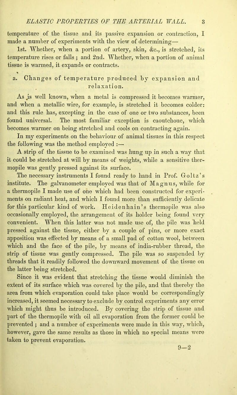 temperature of the tissue and its passive expansion or contraction, I made a number of experiments with the view of determining— 1st. Whether, when a portion of artery, skin, &c., is stretched, its temperature rises or falls ; and 2nd. Whether, when a portion of animal tissue is warmed, it expands or contracts. * a. Changes of temperature produced by expansion and relaxation. As .is well known, when a metal is compressed it becomes warmer, and when a metallic wire, for example, is stretched it becomes colder: and this rule has, excepting in the case of one or two substances, been found universal. The most familiar exception is caoutchouc, which becomes warmer on being stretched and cools on contracting again. In my experiments on the behaviour of animal tissues in this respect the following was the method employed A strip of the tissue to be examined was hung up in such a way that it could be stretched at will by means of weights, while a sensitive ther- mopile was gently pressed against its surface. The necessary instruments I found ready to hand in Prof. Goltz’s institute. The galvanometer employed was that of Magnus, while for a thermopile I made use of one which had been constructed for experi- ments on radiant heat, and which I found more than sufficiently delicate for this particular kind of work. Heidenhain’s thermopile was also occasionally employed, the arrangement of its holder being found very convenient. When this latter was not made use of, the pile was held pressed against the tissue, either by a couple of pins, or more exact apposition was effected by means of a small pad of cotton wool, between which and the face of the pile, by means of india-rubber thread, the strip of tissue was gently compressed. The pile was so suspended by threads that it readily followed the downward movement of the tissue on the latter being stretched. Since it was evident that stretching the tissue would diminish the extent of its surface which was covered by the pile, and that thereby the area from which evaporation could take place would be correspondingly increased, it seemed necessary to exclude by control experiments any error which might thus be introduced. By covering the strip of tissue and part of the thermopile with oil all evaporation from the former could be prevented ; and a number of experiments were made in this way, which, however, gave the same results as those in which no special means were taken to prevent evaporation. 9—2
