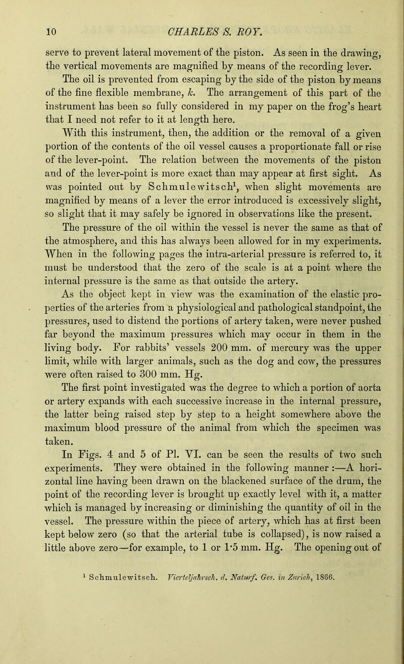 serve to prevent lateral movement of the piston. As seen in the drawing, the vertical movements are magnified by means of the recording lever. The oil is prevented from escaping by the side of the piston by means of the fine flexible membrane, k. The arrangement of this part of the instrument has been so fully considered in my paper on the frog’s heart that I need not refer to it at length here. With this instrument, then, the addition or the removal of a given portion of the contents of the oil vessel causes a proportionate fall or rise of the lever-point. The relation between the movements of the piston and of the lever-point is more exact than may appear at first sight. As was pointed out by Schmulewitsch1, when slight movements are magnified by means of a lever the error introduced is excessively slight, so slight that it may safely be ignored in observations like the present. The pressure of the oil within the vessel is never the same as that of the atmosphere, and this has always been allowed for in my experiments. When in the following pages the intra-arterial pressure is referred to, it must be understood that the zero of the scale is at a point where the internal pressure is the same as that outside the artery. As the object kept in view was the examination of the elastic pro- perties of the arteries from a physiological and pathological standpoint, the pressures, used to distend the portions of artery taken, were never pushed far beyond the maximum pressures which may occur in them in the living body. For rabbits’ vessels 200 mm. of mercury was the upper limit, while with larger animals, such as the dog and cow, the pressures were often raised to 300 mm. Hg. The first point investigated was the degree to which a portion of aorta or artery expands with each successive increase in the internal pressure, the latter being raised step by step to a height somewhere above the maximum blood pressure of the animal from which the specimen was taken. In Figs. 4 and 5 of PI. YI. can be seen the results of two such experiments. They were obtained in the following manner :—A hori- zontal line having been drawn on the blackened surface of the drum, the point of the recording lever is brought up exactly level with it, a matter which is managed by increasing or diminishing the quantity of oil in the vessel. The pressure within the piece of artery, which has at first been kept below zero (so that the arterial tube is collapsed), is now raised a little above zero—for example, to 1 or 1*5 mm. Hg. The opening out of 1 Schmulewitsch. Vierteljahrsch. d. Natmf. Ges. in Zurich, 1866.