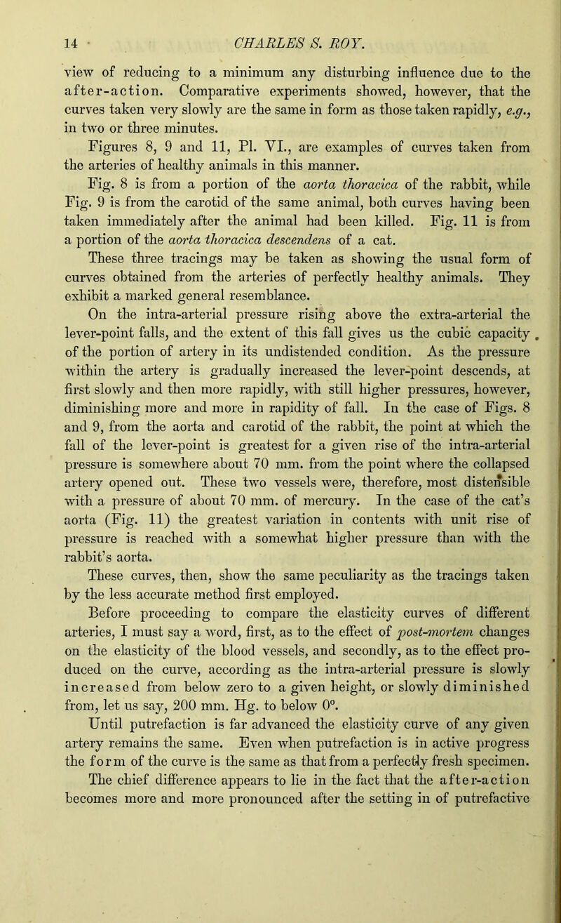 view of reducing to a minimum any disturbing influence due to the after-action. Comparative experiments showed, however, that the curves taken very slowly are the same in form as those taken rapidly, e.g., in two or three minutes. Figures 8, 9 and 11, PL VI., are examples of curves taken from the arteries of healthy animals in this manner. Fig. 8 is from a portion of the aorta thoracica of the rabbit, while Fig. 9 is from the carotid of the same animal, both curves having been taken immediately after the animal had been killed. Fig. 11 is from a portion of the aorta thoracica descendens of a cat. These three tracings may be taken as showing the usual form of curves obtained from the arteries of perfectly healthy animals. They exhibit a marked general resemblance. On the intra-arterial pressure rising above the extra-arterial the lever-point falls, and the extent of this kill gives us the cubic capacity . of the portion of artery in its undistended condition. As the pressure within the artery is gradually increased the lever-point descends, at first slowly and then more rapidly, with still higher pressures, however, diminishing more and more in rapidity of fall. In the case of Figs. 8 and 9, from the aorta and carotid of the rabbit, the point at which the fall of the lever-point is greatest for a given rise of the intra-arterial pressure is somewhere about 70 mm. from the point where the collapsed artery opened out. These two vessels were, therefore, most distensible with a pressure of about 70 mm. of mercury. In the case of the cat’s aorta (Fig. 11) the greatest variation in contents with unit rise of pressure is reached with a somewhat higher pressure than with the rabbit’s aorta. These curves, then, show the same peculiarity as the tracings taken by the less accurate method first employed. Before proceeding to compare the elasticity curves of different arteries, I must say a word, first, as to the effect of 'post-mortem changes on the elasticity of the blood vessels, and secondly, as to the effect pro- duced on the curve, according as the intra-arterial pressure is slowly increased from below zero to a given height, or slowly diminished from, let us say, 200 mm. Hg. to below 0°. Until putrefaction is far advanced the elasticity curve of any given artery remains the same. Even when putrefaction is in active progress the form of the curve is the same as that from a perfectly fresh specimen. The chief difference appears to lie in the fact that the after-action becomes more and more pronounced after the setting in of putrefactive