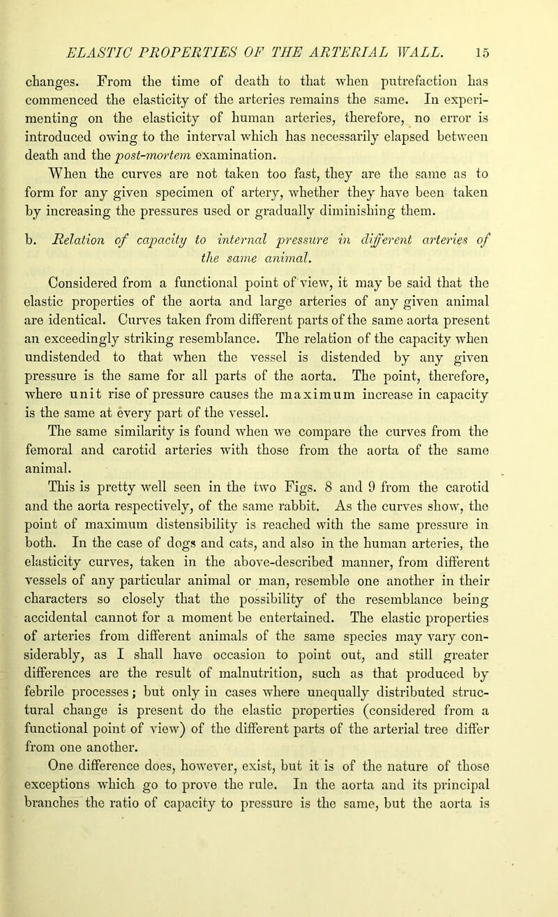 changes. From the time of death to that when putrefaction has commenced the elasticity of the arteries remains the same. In experi- menting on the elasticity of human arteries, therefore, no error is introduced owing to the interval which has necessarily elapsed between death and the post-mortem examination. When the curves are not taken too fast, they are the same as to form for any given specimen of artery, whether they have been taken by increasing the pressures used or gradually diminishing them. b. Relation of capacity to internal pressure in different arteries of the same animal. Considered from a functional point of view, it may be said that the elastic properties of the aorta and large arteries of any given animal are identical. Curves taken from different parts of the same aorta present an exceedingly striking resemblance. The relation of the capacity when undistended to that when the vessel is distended by any given pressure is the same for all parts of the aorta. The point, therefore, where unit rise of pressure causes the maximum increase in capacity is the same at every part of the vessel. The same similarity is found when we compare the curves from the femoral and carotid arteries with those from the aorta of the same animal. This is pretty well seen in the two Figs. 8 and 9 from the carotid and the aorta respectively, of the same rabbit. As the curves show, the point of maximum distensibility is reached with the same pressure in both. In the case of dogs and cats, and also in the human arteries, the elasticity curves, taken in the above-described manner, from different vessels of any particular animal or man, resemble one another in their characters so closely that the possibility of the resemblance being accidental cannot for a moment be entertained. The elastic properties of arteries from different animals of the same species may vary con- siderably, as I shall have occasion to point out, and still greater differences are the result of malnutrition, such as that produced by febrile processes; but only in cases where unequally distributed struc- tural change is present do the elastic properties (considered from a functional point of view) of the different parts of the arterial tree differ from one another. One difference does, however, exist, but it is of the nature of those exceptions which go to prove the rule. In the aorta and its principal branches the ratio of capacity to pressure is the same, but the aorta is