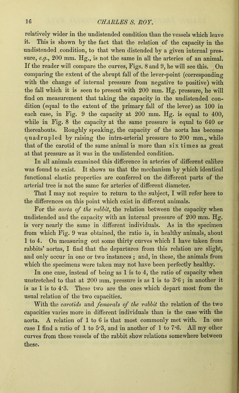 relatively wider in tlie undistended condition than the vessels which leave it. This is shown by the fact that the relation of the capacity in the undistended condition, to that when distended by a given internal pres- sure, e.g., 200 mm. Hg., is not the same in all the arteries of an animal. If the reader will compare the curves, Figs. 8 and 9, he will see this. On comparing the extent of the abrupt fall of the lever-point (corresponding with the change of internal pressure from negative to positive) with the fall which it is seen to present with 200 mm. Hg. pressure, he will find on measurement that taking the capacity in the undistended con- dition (equal to the extent of the primary fall of the lever) as 100 in each case, in Fig. 9 the capacity at 200 mm. Hg. is equal to 400, while in Fig. 8 the capacity at the same pressure is equal to 640 or thereabouts. Roughly speaking, the capacity of the aorta has become quadrupled by raising the intra-arterial pressure to 200 mm., while that of the carotid of the same animal is more than six times as great at that pressure as it was in the undistended condition. In all animals examined this difference in arteries of different calibre was found to exist. It shows us that the mechanism by which identical functional elastic properties are conferred on the different parts of the arterial tree is not the same for arteries of different diameter. That I may not require to return to the subject, I will refer here to the differences on this point which exist in different animals. For the aorta of the rabbit, the relation between the capacity when undistended and the capacity with an internal pressure of 200 mm. Hg. is very nearly the same in different individuals. As in the specimen from which Fig. 9 was obtained, the ratio is, in healthy animals, about 1 to 4. On measuring out some thirty curves which I have taken from rabbits’ aortas, I find that the departures from this relation are slight, and only occur in one or two instances ; and, in these, the animals from which the specimens were taken may not have been perfectly healthy. In one case, instead of being as 1 is to 4, the ratio of capacity when unstretched to that at 200 mm. pressure is as 1 is to 3*6 ; in another it is as 1 is to 4*3. These two are the ones which depart most from the usual relation of the two capacities. With the carotids and femorals of the rabbit the relation of the two capacities varies more in different individuals than is the case with the aorta. A relation of 1 to 6 is that most commonly met with. In one case I find a ratio of 1 to 5‘3, and in another of 1 to 7*6. All my other curves from these vessels of the rabbit show relations somewhere between these.