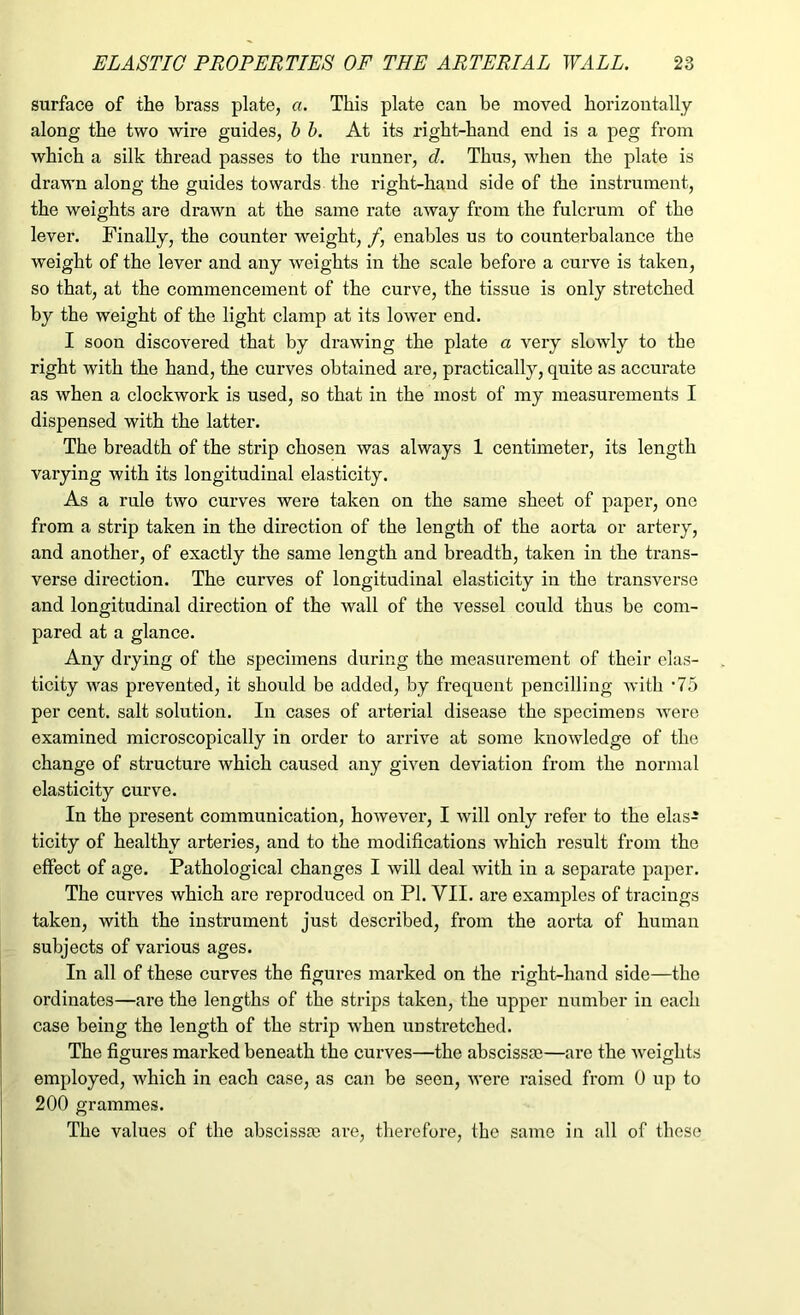 surface of the brass plate, a. This plate can be moved horizontally along the two wire guides, b b. At its right-hand end is a peg from which a silk thread passes to the runner, d. Thus, when the plate is drawn along the guides towards the right-hand side of the instrument, the weights are drawn at the same rate away from the fulcrum of the lever. Finally, the counter weight, /, enables us to counterbalance the weight of the lever and any weights in the scale before a curve is taken, so that, at the commencement of the curve, the tissue is only stretched by the weight of the light clamp at its lower end. I soon discovered that by drawing the plate a very slowly to the right with the hand, the curves obtained are, practically, quite as accurate as when a clockwork is used, so that in the most of my measurements I dispensed with the latter. The breadth of the strip chosen was always 1 centimeter, its length varying with its longitudinal elasticity. As a rule two curves were taken on the same sheet of paper, one from a strip taken in the direction of the length of the aorta or artery, and another, of exactly the same length and breadth, taken in the trans- verse direction. The curves of longitudinal elasticity in the transverse and longitudinal direction of the wall of the vessel could thus be com- pared at a glance. Any drying of the specimens during the measurement of their elas- ticity was prevented, it should be added, by frequent pencilling with *75 per cent, salt solution. In cases of arterial disease the specimens were examined microscopically in order to arrive at some knowledge of the change of structure which caused any given deviation from the normal elasticity curve. In the present communication, however, I will only refer to the elas- ticity of healthy arteries, and to the modifications which result from the effect of age. Pathological changes I will deal with in a separate paper. The curves which are reproduced on PI. VII. are examples of tracings taken, with the instrument just described, from the aorta of human subjects of various ages. In all of these curves the figures marked on the right-hand side—the ordinates—are the lengths of the strips taken, the upper number in each case being the length of the strip when unstretched. The figures marked beneath the curves—the abscissa;—are the weights employed, which in each case, as can be seen, were raised from 0 up to 200 grammes. The values of the abscissa; are, therefore, the same in all of these