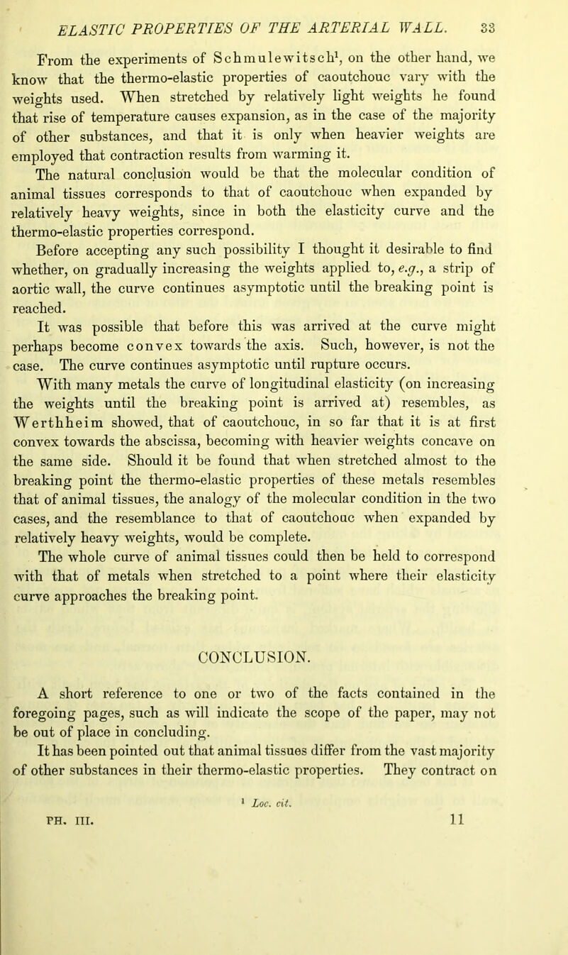 From the experiments of S ch mule wits ch1, on the other hand, we know that the thermo-elastic properties of caoutchouc vary with the weights used. When stretched by relatively light weights he found that rise of temperature causes expansion, as in the case of the majority of other substances, and that it is only when heavier weights are employed that contraction results from warming it. The natural conclusion would be that the molecular condition of animal tissues corresponds to that of caoutchouc when expanded by relatively heavy weights, since in both the elasticity curve and the thermo-elastic properties correspond. Before accepting any such possibility I thought it desirable to find whether, on gradually increasing the weights applied to, e.g., a strip of aortic wall, the curve continues asymptotic until the breaking point is reached. It was possible that before this was arrived at the curve might perhaps become convex towards the axis. Such, however, is not the case. The curve continues asymptotic until rupture occurs. With many metals the curve of longitudinal elasticity (on increasing the weights until the breaking point is arrived at) resembles, as Werthheim showed, that of caoutchouc, in so far that it is at first convex towards the abscissa, becoming with heavier weights concave on the same side. Should it be found that when stretched almost to the breaking point the thermo-elastic properties of these metals resembles that of animal tissues, the analogy of the molecular condition in the two cases, and the resemblance to that of caoutchouc when expanded by relatively heavy weights, would be complete. The whole curve of animal tissues could then be held to correspond with that of metals when stretched to a point where their elasticity curve approaches the breaking point. CONCLUSION. A short reference to one or two of the facts contained in the foregoing pages, such as will indicate the scope of the paper, may not be out of place in concluding. It has been pointed out that animal tissues differ from the vast majority of other substances in their thermo-elastic properties. They contract on PH. in. 1 Loc. cit. 11