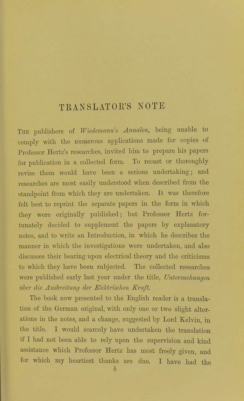 TEANSLATOE'S NOTE The publishers of Wiedemann's Annalen, being unable to comply with the numerous applications made for copies of Professor Hertz's researches, invited him to prepare his papers for publication in a collected form. To recast or thoroughly revise them would have been a serious undertaking; and researches are most easily understood when described from the standpoint from which they are undertaken. It was therefore felt best to reprint the separate papers in the form in which they were originally published; but Professor Hertz for- tunately decided to supplement the papers by explanatory notes, and to write an Introduction, in which he describes the manner in which the investigations were undertaken, and also discusses their bearing upon electrical theory and the criticisms to which they have been subjected. The collected researches were published early last year under the title, Untersuchungen iiber die Ausbreitung der Elektrischen Kraft. The book now presented to the English reader is a transla- tion of the German original, with only one or two slight alter- ations in the notes, and a change, suggested by Lord Kelvin, in the title. I would scarcely have undertaken the translation if I had not been able to rely upon the supervision and kind assistance which Professor Hertz has most freely given, and for which my heartiest thanks are due. I have had the h