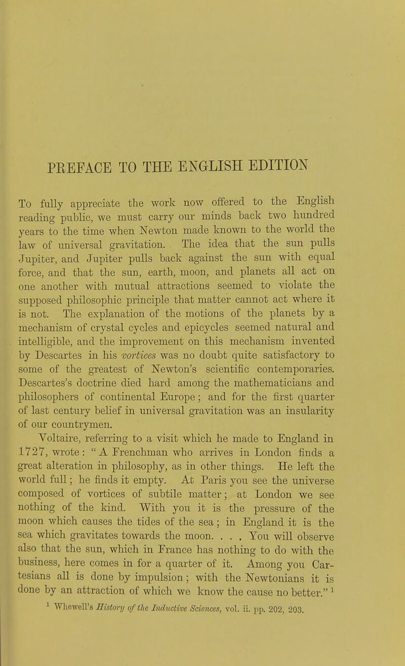 PREFACE TO THE ENGLISH EDITION To fully appreciate the work now offered to the English reading public, we must carry our minds back two hundred years to the time when Newton made known to the world the law of universal gravitation. The idea that the sun pulls Jupiter, and Jupiter pulls back against the sun with equal force, and that the sun, earth, moon, and planets all act on one another with mutual attractions seemed to violate the supposed philosophic principle that matter cannot act where it is not. The explanation of the motions of the planets by a mechanism of crystal cycles and epicycles seemed natural and intelligible, and the improvement on this mechanism invented by Descartes in his vortices was no doubt quite satisfactory to some of the greatest of Newton's scientific contemporaries. Descartes's doctrine died hard among the mathematicians and philosophers of continental Europe; and for the first quarter of last century belief in universal gravitation was an insularity of our countrymen. Voltaire, referring to a visit which he made to England in 1727, wrote: A Frenchman who arrives in London finds a great alteration in philosophy, as in other things. He left the world full; he finds it empty. At Paris you see the universe composed of vortices of subtile matter; at London we see nothing of the kind. With you it is the pressure of the moon which causes the tides of the sea; in England it is the sea which gravitates towards the moon. . . . You will observe also that the sun, which in Erance has nothing to do with the business, here comes in for a quarter of it. Among you Car- tesians all is done by impulsion; with the Newtonians it is done by an attraction of which we know the cause no better. ^ ^ Whewell's Historij of the IiwLitctive Sciences, vol. ii. pp. 202, 203.