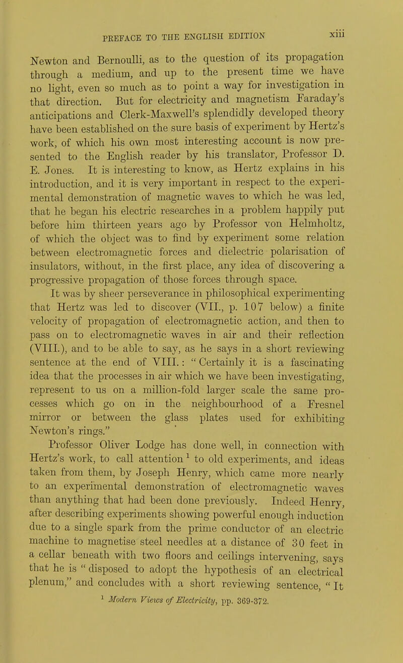 Newton and Bernoulli, as to the question of its propagation through a medium, and up to the present time we have no light, even so much as to point a way for investigation in that direction. But for electricity and magnetism Faraday's anticipations and Clerk-Maxwell's splendidly developed theory have been estaUished on the sure basis of experiment by Hertz's work, of which his own most interesting account is now pre- sented to the English reader by his translator, Professor D. E. Jones. It is interesting to know, as Hertz explains in his introduction, and it is very important in respect to the experi- mental demonstration of magnetic waves to which he was led, that he began his electric researches in a problem happily put before him thirteen years ago by Professor von Helmholtz, of which the object was to find by experiment some relation between electromagnetic forces and dielectric polarisation of insulators, without, in the first place, any idea of discovering a progressive propagation of those forces through space. It was by sheer perseverance in philosophical experimenting that Hertz was led to discover (VII., p. 107 below) a finite velocity of propagation of electromagnetic action, and then to pass on to electromagnetic waves in air and their reflection (VIII.), and to be able to say, as he says in a short reviewing sentence at the end of VIII.:  Certainly it is a fascinating idea that the processes in air which we have been investigating, represent to us on a milHon-fold larger scale the same pro- cesses which go on in the neighbourhood of a Presnel mirror or between the glass plates used for exhibiting Newton's rings. Professor Oliver Lodge has done well, in connection with Hertz's work, to call attention ^ to old experiments, and ideas taken from them, by Joseph Henry, which came more nearly to an experimental demonstration of electromagnetic waves than anything that had been done previously. Indeed Henry, after describing experiments showing powerful enough induction due to a single spark from the prime conductor of an electric machine to magnetise steel needles at a distance of 30 feet in a cellar beneath with two floors and ceilings intervening, says that he is  disposed to adopt the hypothesis of an electrical plenum, and concludes with a short reviewing sentence,  It 1 Modern Views of Electricity, pp. 369-372.