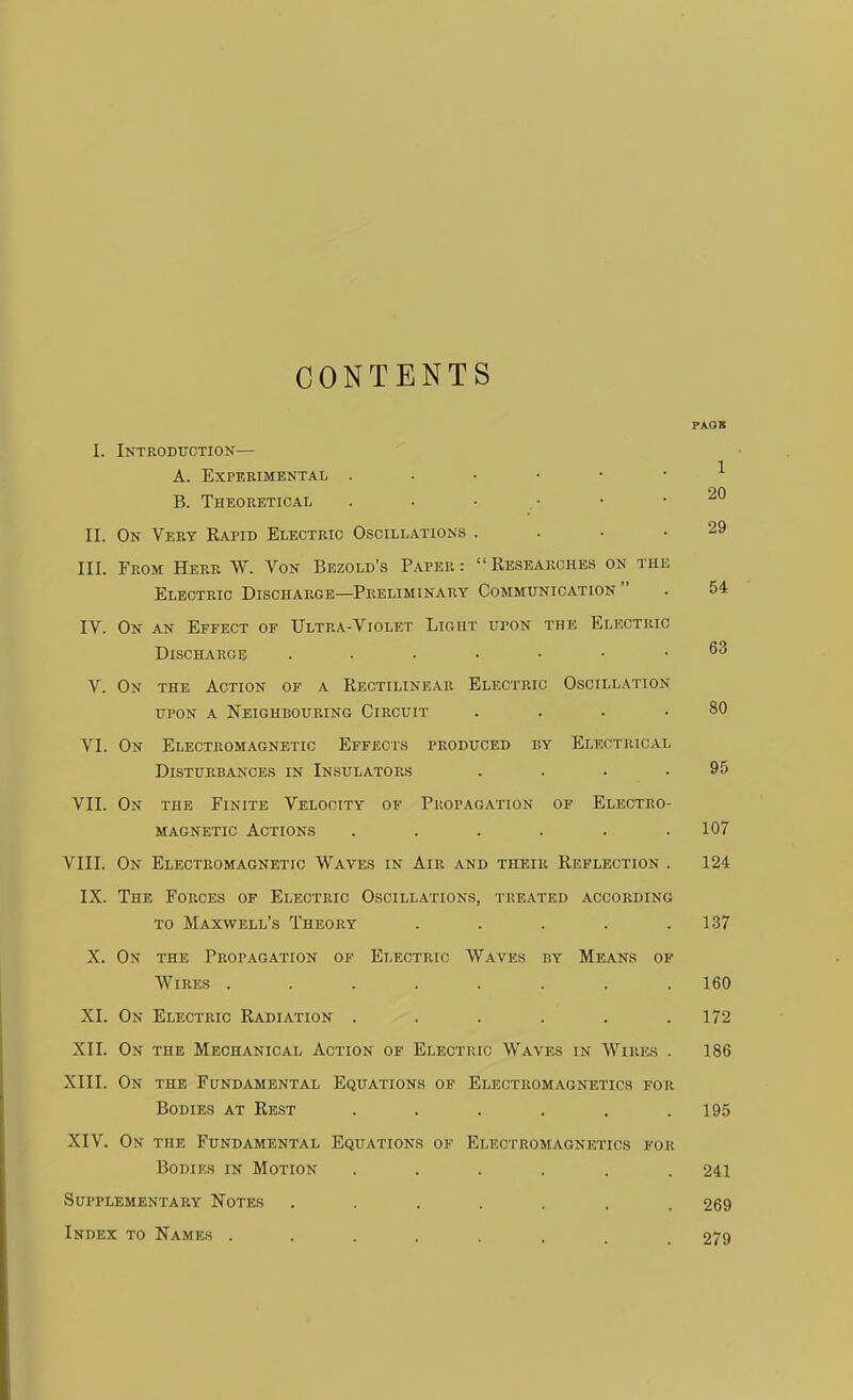 CONTENTS PAOS I. Introduction— A. Experimental B. Theoretical . . • • • . II. On Very Kapid Electric Oscillations . . • .29 III. From Herr W. Von Bezold's Paper: Researches on the Electric Discharge—Preliminary Communication . 54 IV. On an Effect of TJltra-Violet Light upon the Electric Discharge V. On the Action of a Rectilinear Electric Oscillation upon a Neighbouring Circuit . . . .80 VI. On Electromagnetic Effects produced by Electrical Disturbances in Insulators . . . .95 VII. On the Finite Velocity of Propagation of Electro- magnetic Actions . . . . . .107 VIII. On Electromagnetic Waves in Air and their Reflection . 124 IX. The Forces of Electric Oscillations, treated according to Maxwell's Theory . . . . .137 X. On the Propagation of Electric Waves by Means of Wires ........ 160 XI. On Electric Radiation . . . . . .172 XII. On the Mechanical Action of Electric Waves in Wires . 186 XIII. On the Fundamental Equations op Electromagnetics for Bodies at Rest ...... 195 XIV. On the Fundamental Equations of Electromagnetics for Bodies in Motion ...... 241 Supplementary Notes ....... 269 Index to Names ........ 279