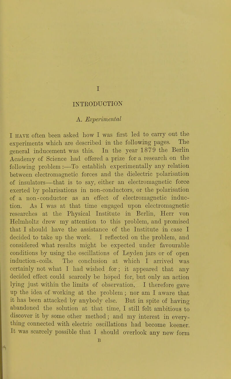 INTRODUCTION A. JSxperimental I HAVE often been asked how I was first led to carry out the experiments which are described in the following pages. The general inducement was this. In the year 1879 the Berlin Academy of Science had offered a prize for a research on the following problem :—To establish experimentally any relation between electromagnetic forces and the dielectric polarisation of insulators—that is to say, either an electromagnetic force exerted by polarisations in non-conductors, or the polarisation of a non-conductor as an effect of electromagnetic induc- tion. As I was at that time engaged upon electromagnetic researches at the Physical Institute in Berlin, Herr von Helmholtz drew my attention to this problem, and promised that I should have the assistance of the Institute in case I decided to take up the work. I reflected on the problem, and considered what results might be expected under favourable conditions by using the oscillations of Leyden jars or of open induction-coils. The conclusion at which I arrived was certainly not what I had wished for ; it appeared that any decided effect could scarcely be hoped for, but only an action lying just within the limits of observation. I therefore gave up the idea of working at the problem; nor am I aware that it has been attacked by anybody else. But in spite of having abandoned the solution at that time, I still felt ambitious to discover it by some other method; and my interest in every- thing connected with electric oscillations had become keener. It was scarcely possible that I should overlook any new form B