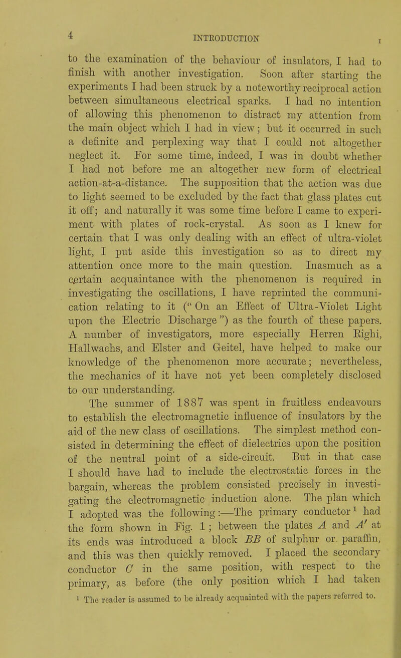 I to the examination of the behaviour of insulators, I had to finish with another investigation. Soon after startin S the experiments I had been struck by a noteworthy reciprocal action between simultaneous electrical sparks. I had no intention of allowing this phenomenon to distract my attention from the main object which I had in view; but it occurred in such a definite and perplexing way that I could not altogether neglect it. For some time, indeed, I was in doubt whether I had not before me an altogether new form of electrical action-at-a-distance. The supposition that the action was due to light seemed to be excluded by the fact that glass plates cut it off; and naturally it was some time before I came to experi- ment with plates of rock-crystal. As soon as I knew for certain that I was only dealing with an effect of ultra-violet light, I put aside this investigation so as to direct my attention once more to the main question. Inasmuch as a certain acquaintance with the phenomenon is required in investigating the oscillations, I have reprinted the communi- cation relating to it ( On an Effect of Ultra-Violet Light upon the Electric Discharge ) as the fourth of these papers. A number of investigators, more especially Herren Eighi, Hallwachs, and Elster and Geitel, have helped to make our knowledge of the phenomenon more accurate; nevertheless, the mechanics of it have not yet been completely disclosed to our understanding. The summer of 1887 was spent in fruitless endeavours to establish the electromagnetic influence of insulators by the aid of the new class of oscillations. The simplest method con- sisted in determining the effect of dielectrics upon the position of the neutral point of a side-circuit. But in that case I should have had to include the electrostatic forces in the bargain, whereas the problem consisted precisely in investi- gating the electromagnetic induction alone. The plan which I adopted was the following:—The primary conductor ^ had the form shown in Fig. 1; between the plates A and A' at its ends was introduced a block BB of sulphur or. paraffin, and this was then quickly removed. I placed the secondary conductor 0 in the same position, with respect to the primary, as before (the only position which I had taken 1 The reader is assumed to be already acquainted with the papers referred to.