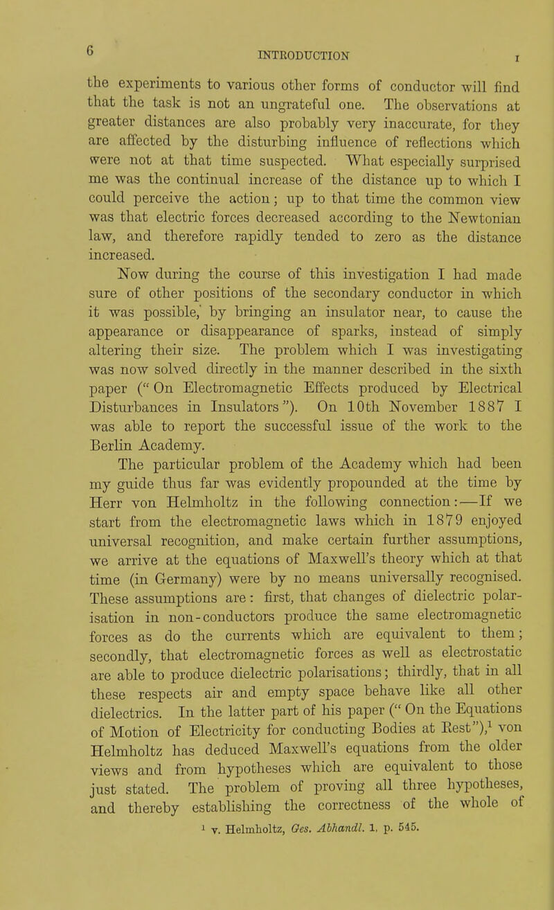 I the experiments to various other forms of conductor will find that the task is not an ungrateful one. The observations at greater distances are also probably very inaccurate, for they are affected by the disturbing influence of reflections which were not at that time suspected. What especially surprised me was the continual increase of the distance up to which I could perceive the action; up to that time the common view was that electric forces decreased according to the ISTewtoniau law, and therefore rapidly tended to zero as the distance increased. Now during the course of this investigation I had made sure of other positions of the secondary conductor in which it was possible,' by bringing an insulator near, to cause the appearance or disappearance of sparks, instead of simply altering their size. The problem which I was investigating was now solved directly in the manner described in the sixth paper ( On Electromagnetic Effects produced by Electrical Disturbances in Insulators). On 10th November 1887 I was able to report the successful issue of the work to the Berlin Academy. The particular problem of the Academy which had been my guide thus far was evidently propounded at the time by Herr von Helmholtz in the following connection: —If we start from the electromagnetic laws which in 1879 enjoyed universal recognition, and make certain further assumptions, we arrive at the equations of Maxwell's theory which at that time (in Germany) were by no means universally recognised. These assumptions are: first, that changes of dielectric polar- isation in non-conductors produce the same electromagnetic forces as do the currents which are equivalent to them; secondly, that electromagnetic forces as well as electrostatic are able to produce dielectric polarisations; thirdly, that in all these respects air and empty space behave like all other dielectrics. In the latter part of his paper ( On the Equations of Motion of Electricity for conducting Bodies at Eest)/ von Helmholtz has deduced Maxwell's equations from the older views and from hypotheses which are equivalent to those just stated. The problem of proving all three hypotheses, and thereby establishing the correctness of the whole of i V. Helmholtz, Ges. Abhandl. 1, p. 545.