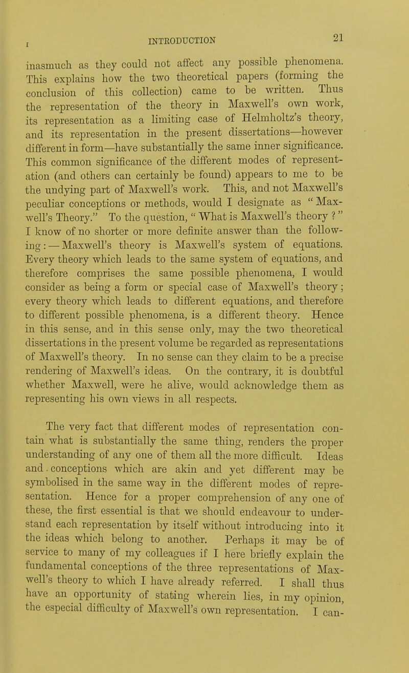 inasmuch as they could not affect any possible phenomena. This explains how the two theoretical papers (forming the conclusion of this collection) came to be written. Thus the representation of the theory in Maxwell's own work, its representation as a limiting case of Helmholtz's theory, and its representation in the present dissertations—however different in form—have substantially the same inner significance. This common significance of the different modes of represent- ation (and others can certainly be found) appears to me to be the undying part of Maxwell's work. This, and not Maxwell's peculiar conceptions or methods, would I designate as  Max- well's Theory. To the question,  What is Maxwell's theory ? I know of no shorter or more definite answer than the follow- ing:— Maxwell's theory is Maxwell's system of equations. Every theory which leads to the same system of equations, and therefore comprises the same possible phenomena, I would consider as being a form or special case of Maxwell's theory; every theory which leads to different equations, and therefore to different possible phenomena, is a different theory. Hence in this sense, and in this sense only, may the two theoretical dissertations in the present volume be regarded as representations of Maxwell's theory. In no sense can they claim to be a precise rendering of Maxwell's ideas. On the contrary, it is doubtful whether Maxwell, were he alive, would acknowledge them as representing his own views in all respects. The very fact that different modes of representation con- tain what is substantially the same thing, renders the proper understanding of any one of them all the more diflficult. Ideas and. conceptions which are akin and yet different may be symboHsed in the same way in the different modes of repre- sentation. Hence for a proper comprehension of any one of these, the first essential is that we should endeavour to under- stand each representation by itself without introducing into it the ideas which belong to another. Perhaps it may be of service to many of my colleagues if I here briefly explain the fundamental conceptions of the three representations of Max- well's theory to which I have already referred. I shall thus have an opportunity of stating wherein lies, in my opinion, the especial difficulty of Maxwell's own representation. I can-