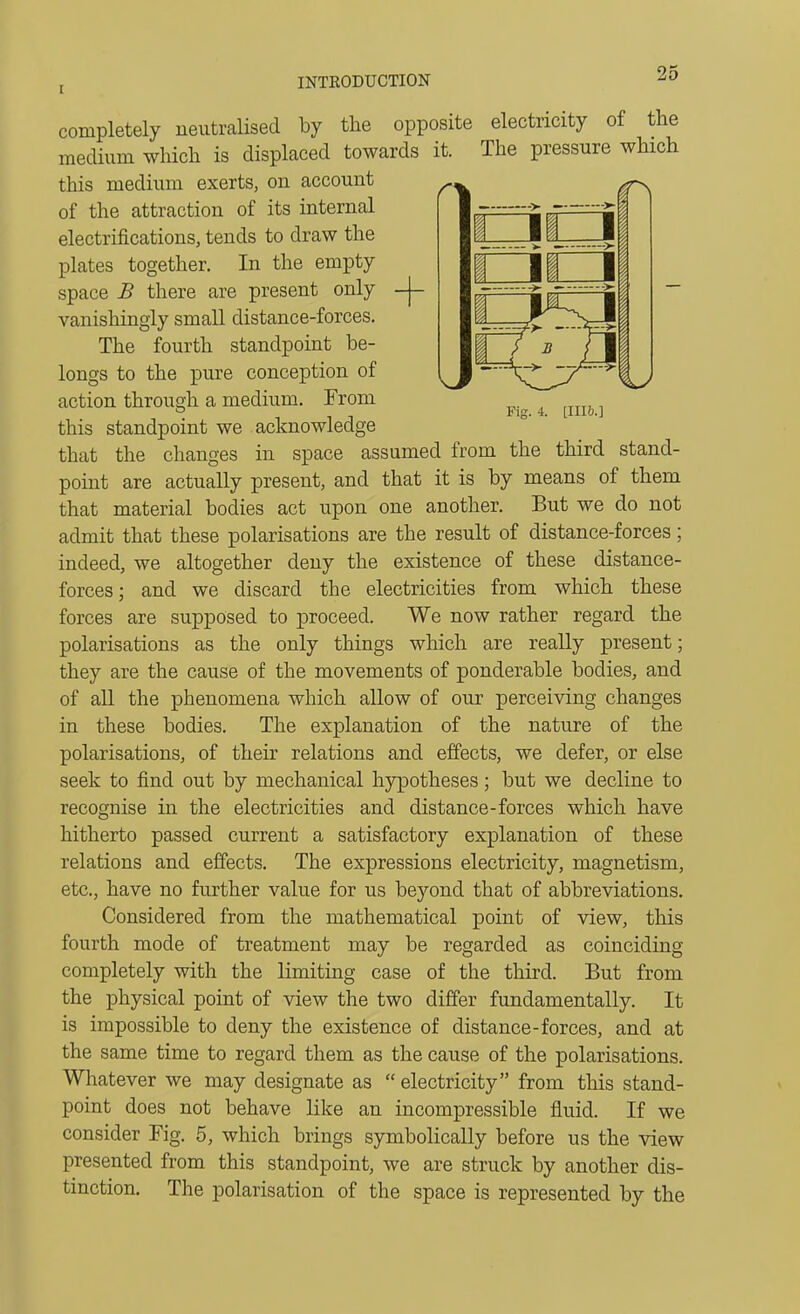 Fig. 4. [Illh.] completely neutralised by the opposite electricity of the medium which is displaced towards it. The pressure which this medium exerts, on account of the attraction of its internal electrifications, tends to draw the plates together. In the empty space B there are present only -|- vanishingly small distance-forces. The fourth standpoint be- longs to the pure conception of action through a medium. From this standpoint we acknowledge that the changes in space assumed from the third stand- point are actually present, and that it is by means of them that material bodies act upon one another. But we do not admit that these polarisations are the result of distance-forces; indeed, we altogether deny the existence of these distance- forces; and we discard the electricities from which these forces are supposed to proceed. We now rather regard the polarisations as the only things which are really present; they are the cause of the movements of ponderable bodies, and of all the phenomena which allow of our perceiving changes these bodies. The explanation of the nature of the m polarisations, of their relations and effects, we defer, or else seek to find out by mechanical hypotheses; but we decline to recognise in the electricities and distance-forces which have hitherto passed current a satisfactory explanation of these relations and effects. The expressions electricity, magnetism, etc., have no further value for us beyond that of abbreviations. Considered from the mathematical point of view, this fourth mode of treatment may be regarded as coinciding completely with the limiting case of the third. But from the physical point of view the two differ fundamentally. It is impossible to deny the existence of distance-forces, and at the same time to regard them as the cause of the polarisations. Whatever we may designate as  electricity from this stand- point does not behave like an incompressible fluid. If we consider Fig. 5, which brings symbolically before us the view presented from this standpoint, we are struck by another dis- tinction. The polarisation of the space is represented by the