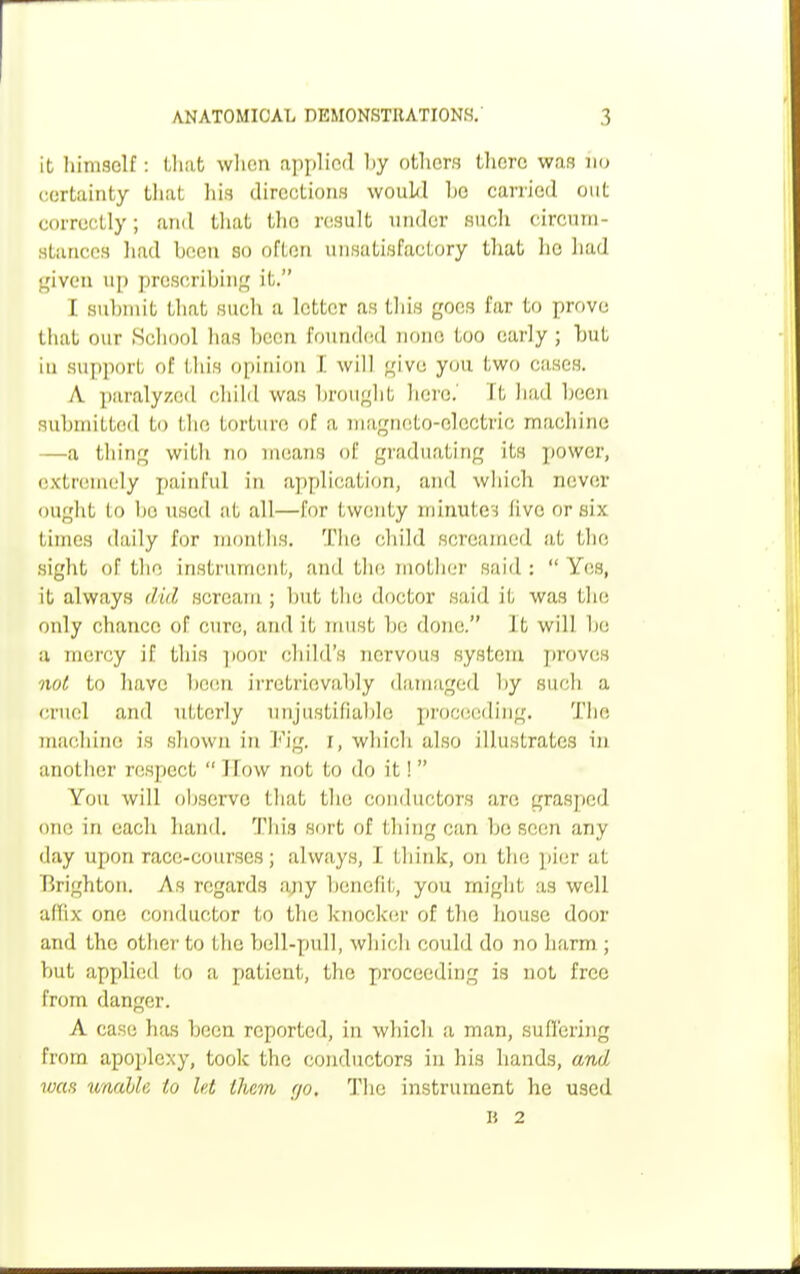 it himself: that when applied by others there was no certainty that his directions would bo carried out correctly; and that the result under such circum Stances had been so often unsatisfactory that lie had given up prescribing it. I submit that such a letter as this goes far to prove thai our School has been founded none too early; but in support of this opinion \. will give you. two cases. A paralyzed child was brought here. It had been submitted to the torture of a magneto-electric machine —a thing with no means of graduating its power, extremely painful in application, and which never ought lo In: used at all—for twenty minute; live or six times daily for months. The child screamed at the, sight of the instrument, and the mother said :  Yes, it always Md scream. ; but the doctor said it was the only chance of cure, ami it must bo done. It will he a mercy if this poor child's nervous system proves not to have been irretrievably damaged by such a cruel ami utterly unjustifiable proceeding. The machine is shown in Fig. I, which also illustrates in another respect  I low not to do it! You will observe that the conductors are grasped one in each hand. This sort of filing can be seen any day upon race-courses; always, I think, on the pier at Brighton. As regards any benefit, you might as well affix one conductor to the knocker of the house door and the other to the bell-pull, which could do no harm ; but applied to a patient, the proceeding is not free from danger. A case has been reported, in which a man, suffering from apoplexy, took the conductors in his hands, and was unahle to let them go. The instrument he used B 2