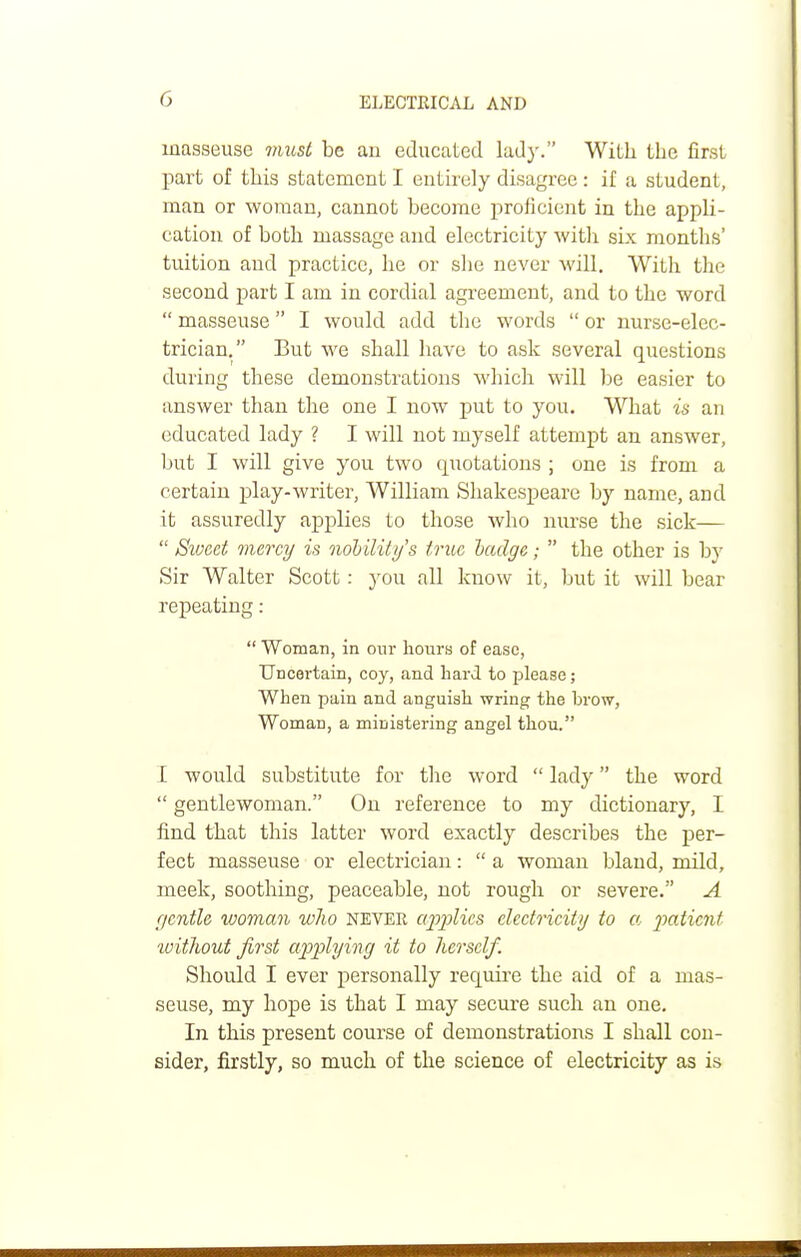 masseuse must be an educated lady. With the first part of this statement I entirely disagree: if a student, man or woman, cannot become proficient in the appli- cation of both massage and electricity with six months' tuition and practice, he or she never will. With the second part I am in cordial agreement, and to the word  masseuse I would add the words  or nurse-elec- trician. But we shall have to ask several questions during these demonstrations which will be easier to answer than the one I now put to you. What is an educated lady ? I will not myself attempt an answer, but I will give you two quotations ; one is from a certain play-writer, William Shakespeare by name, and it assuredly applies to those who nurse the sick—  Sweet mercy is nobility's true badge;  the other is by Sir Walter Scott : you all know it, but it will bear repeating:  Woman, in our hours of ease, Uncertain, coy, and hard to please; When pain and anguish wring the brow, Woman, a ministering angel thou. I would substitute for the word  lady the word  gentlewoman. On reference to my dictionary, I find that this latter word exactly describes the per- fect masseuse or electrician:  a woman bland, mild, meek, soothing, peaceable, not rough or severe. A gentle woman who never applies electricity to a 'patient without first applying it to herself. Should I ever personally require the aid of a mas- seuse, my hope is that I may secure such an one. In this present course of demonstrations I shall con- sider, firstly, so much of the science of electricity as is