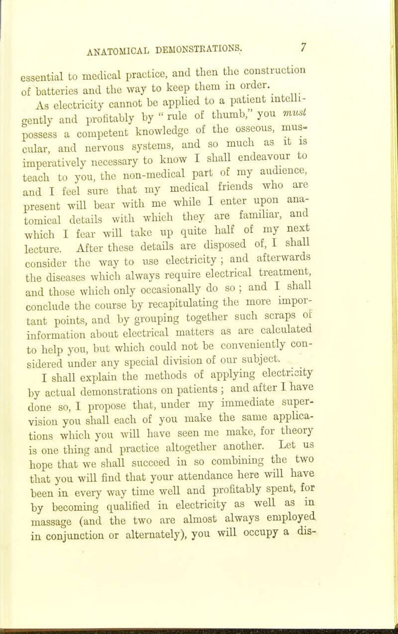 essential to medical practice, and then the construction of batteries and the way to keep them m order. As electricity cannot be applied to a patient intelli- gently and profitably by  rule of thumb, you must possess a competent knowledge of the osseous, mus- cular, and nervous systems, and so much as it is imperatively necessary to know I shall endeavour to teach to you, the non-medical part of my audience, and I feel sure that my medical friends who are present wUl bear with me while I enter upon ana- tomical details with which they are familiar, and which I fear will take up quite half of my next lecture After these details are disposed of, I shall consider the way to use electricity ; and afterwards the diseases which always require electrical treatment and those which only occasionaUy do so ; and I shall conclude the course by recapitulating the more impor- tant points, and by grouping together such scraps of information about electrical matters as are calculated to help you, but which could not be conveniently con- sidered under any special division of our subject. I shall explain the methods of applying electricity by actual demonstrations on patients ; and after 1 have done so, I propose that, under my immediate super- vision you shall each of you make the same applica- tions which you will have seen me make, for theory is one thing and practice altogether another. Let us hope that we shall succeed in so combining the two that you will find that your attendance here will have been in every way time well and profitably spent, for by becoming qualified in electricity as well as in massage (and the two are almost always employed in conjunction or alternately), you will occupy a dis-