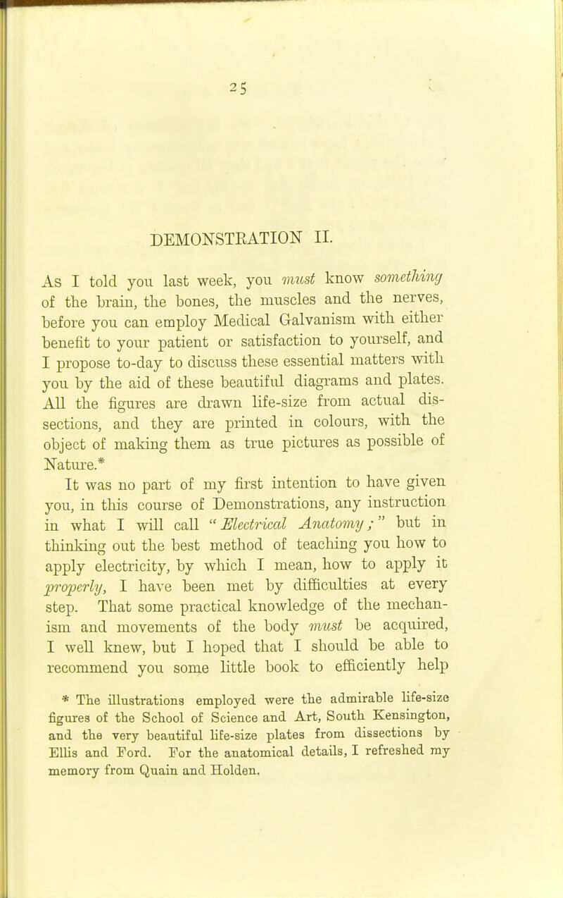 DEMONSTRATION II. As I told you last week, you must know something of the brain, the bones, the muscles and the nerves, before you can employ Medical Galvanism with either benefit to your patient or satisfaction to yourself, and I propose to-day to discuss these essential matters with you by the aid of these beautiful diagrams and plates. All the figures are drawn life-size from actual dis- sections, and they are printed in colours, with the object of making them as true pictures as possible of Nature.* It was no part of my first intention to have given you, in this course of Demonstrations, any instruction in what I will call  Electrical Anatomy; but in thinking out the best method of teaching you how to apply electricity, by which I mean, how to apply it properly, I have been met by difficulties at every step. That some practical knowledge of the mechan- ism and movements of the body must be acquired, I well knew, but I hoped that I should be able to recommend you some little book to efficiently help * The illustrations employed were the admirable life-size figures of the School of Science and Art, South Kensington, and the very beautiful life-size plates from dissections by Ellis and Ford. For the anatomical details, I refreshed my memory from Quain and Holden.