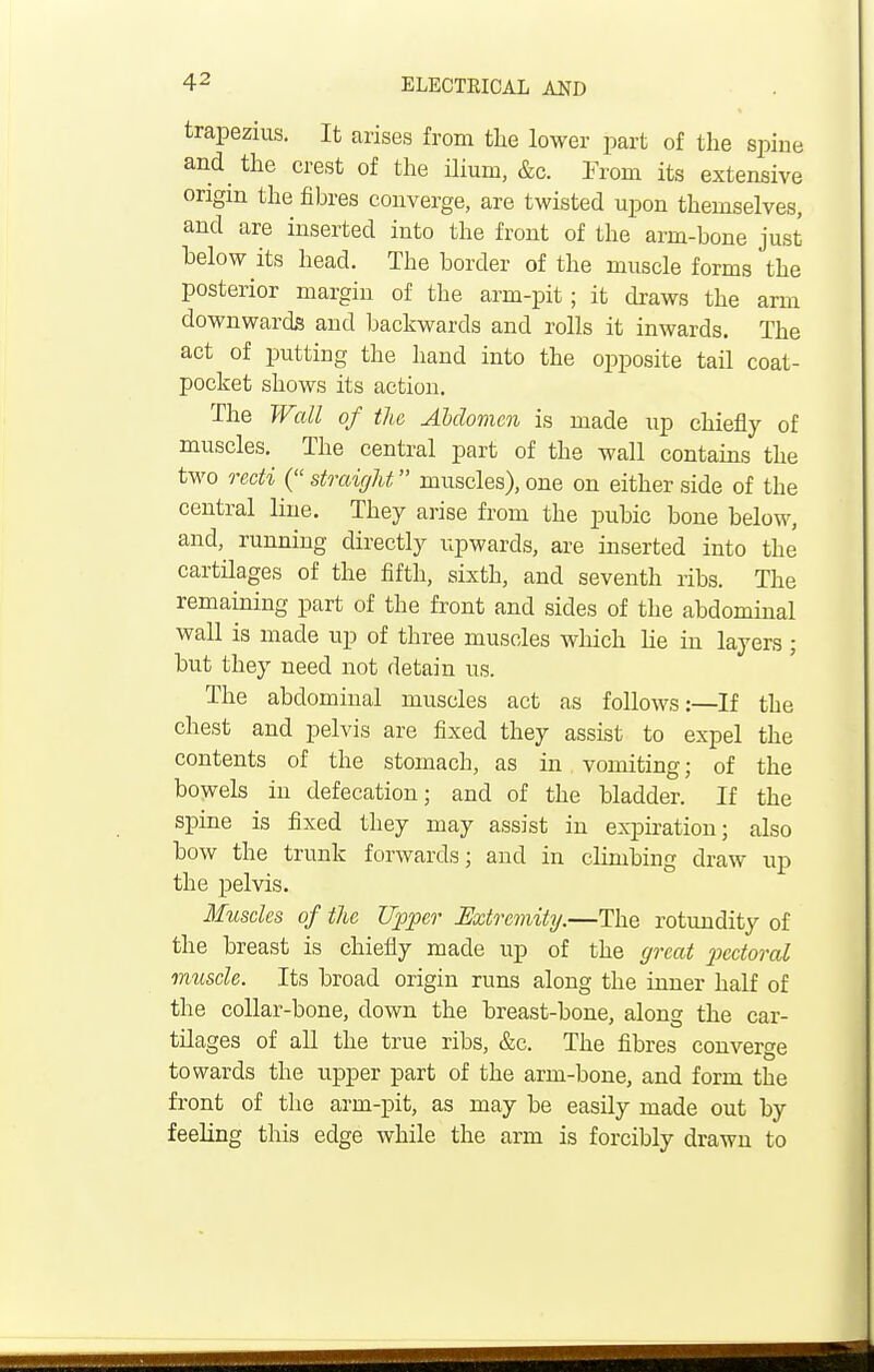 trapezius. It arises from tlie lower part of the spine and the crest of the ilium, &c. From its extensive origin the fibres converge, are twisted upon themselves, and are inserted into the front of the arm-bone just below its head. The border of the muscle forms the posterior margin of the arm-pit; it draws the arm downwards and backwards and rolls it inwards. The act of putting the hand into the opposite tail coat- pocket shows its action. The Wall of the Abdomen is made up chiefly of muscles. The central part of the wall contains the two recti ( straight muscles), one on either side of the central line. They arise from the pubic bone below, and, running directly upwards, are inserted into the cartilages of the fifth, sixth, and seventh ribs. The remaining part of the front and sides of the abdominal wall is made up of three muscles which he in layers; but they need not detain us. The abdominal muscles act as follows:—If the chest and pelvis are fixed they assist to expel the contents of the stomach, as in vomiting; of the bowels in defecation; and of the bladder. If the spine is fixed they may assist in expiration; also bow the trunk forwards; and in climbing draw up the pelvis. Muscles of the Upper Extremity.—The rotundity of the breast is chiefly made up of the great pectoral muscle. Its broad origin runs along the inner half of the collar-bone, clown the breast-bone, along the car- tdages of all the true ribs, &c. The fibres converge towards the upper part of the arm-bone, and form the front of the arm-pit, as may be easily made out by feeling this edge while the arm is forcibly drawn to