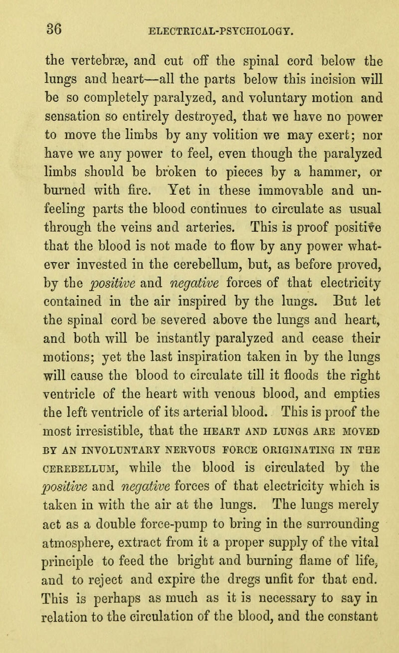 the vertebrae, and cut off tlie spinal cord below the lungs and heart—all the parts below this incision will be so completely paralyzed, and voluntary motion and sensation so entirely destroyed, that we have no power to move the limbs by any volition we may exert; nor have we any power to feel, even though the paralyzed limbs should be broken to pieces by a hammer, or bui-ned with fire. Yet in these immovable and un- feeling parts the blood continues to circulate as usual through the veins and arteries. This is proof positive that the blood is not made to flow by any power what- ever invested in the cerebellum, but, as before proved, by the positive and negative forces of that electricity contained in the air inspired by the lungs. But let the spinal cord be severed above the lungs and heart, and both will be instantly paralyzed and cease their motions; yet the last inspiration taken in by the lungs will cause the blood to circulate till it floods the right ventricle of the heart with venous blood, and empties the left ventricle of its arterial blood. This is proof the most irresistible, that the heart and lungs are moved BY AN INVOLUNTARY NERVOUS FORCE ORIGINATING IN THE CEREBELLUM, whilc the blood is circulated by the positive and negative forces of that electricity which is taken in with the air at the lungs. The lungs merely act as a double force-pump to bring in the surrounding atmosphere, extract from it a proper supply of the vital principle to feed the bright and burning flame of life, and to reject and expire the dregs unfit for that end. This is perhaps as much as it is necessary to say in relation to the circulation of the blood, and the constant