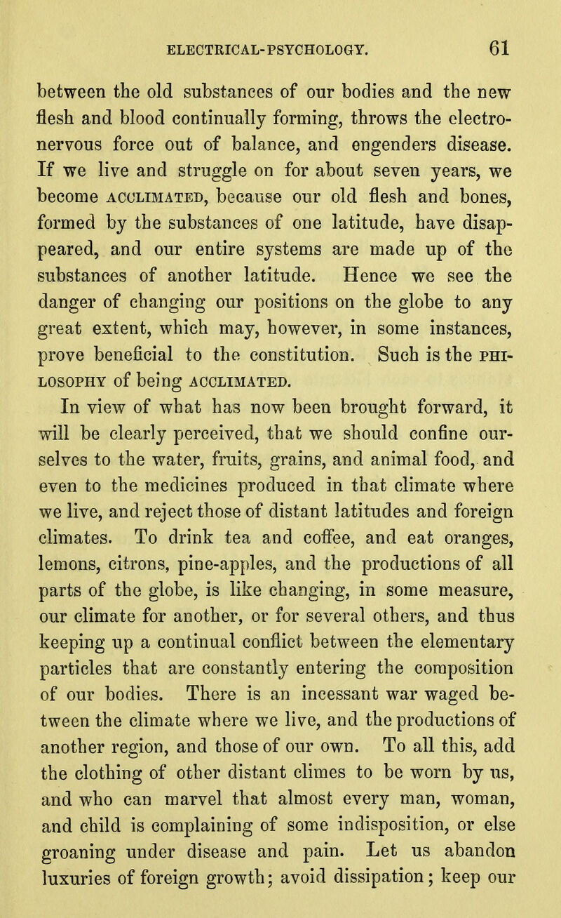 between the old substances of our bodies and the new flesh and blood continually forming, throws the electro- nervous force out of balance, and engenders disease. If we live and struggle on for about seven years, we become acclimated, because our old flesh and bones, formed by the substances of one latitude, have disap- peared, and our entire systems are made up of the substances of another latitude. Hence we see the danger of changing our positions on the globe to any great extent, which may, however, in some instances, prove beneficial to the constitution. Such is the phi- losophy of being acclimated. In view of what has now been brought forward, it will be clearly perceived, that we should confine our- selves to the water, fruits, grains, and animal food, and even to the medicines produced in that climate where we live, and reject those of distant latitudes and foreign climates. To drink tea and coffee, and eat oranges, lemons, citrons, pine-apples, and the productions of all parts of the globe, is like changing, in some measure, our climate for another, or for several others, and thus keeping up a continual conflict between the elementary particles that are constantly entering the composition of our bodies. There is an incessant war waged be- tween the climate where we live, and the productions of another region, and those of our own. To all this, add the clothing of other distant climes to be worn by us, and who can marvel that almost every man, woman, and child is complaining of some indisposition, or else groaning under disease and pain. Let us abandon luxuries of foreign growth; avoid dissipation; keep our