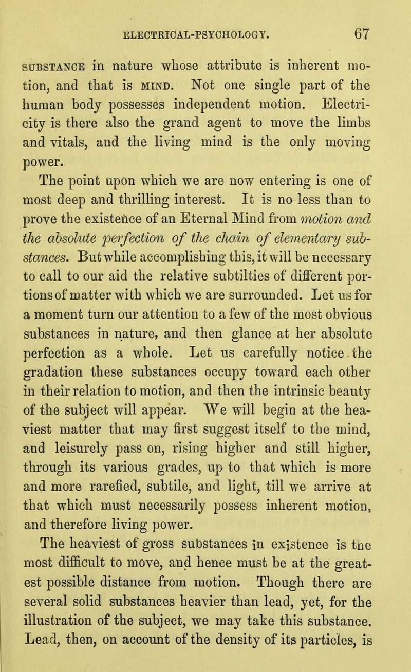 SUBSTANCE in nature whose attribute is inherent mo- tion, and that is mind. Not one single part of the human body possesses independent motion. Electri- city is there also the grand agent to move the limbs and vitals, and the living mind is the only moving power. The point upon which we are now entering is one of most deep and thrilling interest. It is no less than to prove the existence of an Eternal Mind from motion and the absolute perfection of the chain of eleynentary sub- stances. But while accomplishing this, it will be necessary to call to our aid the relative subtilties of dilBferent por- tions of matter with which we are surrounded. Let us for a moment turn our attention to a few of the most obvious substances in nature, and then glance at her absolute perfection as a whole. Let us carefully notice the gradation these substances occupy toward each other in their relation to motion, and then the intrinsic beauty of the sub^'ect will appear. We will begin at the hea- viest matter that may first suggest itself to the mind, and leisurely pass on, rising higher and still higher, through its various grades, up to that which is more and more rarefied, subtile, and light, till we arrive at that which must necessarily possess inherent motion, and therefore living power. The heaviest of gross substances in existence is the most dif&cult to move, and hence must be at the great- est possible distance from motion. Though there are several solid substances heavier than lead, yet, for the illustration of the subject, we may take this substance. Lead, then, on account of the density of its particles, is