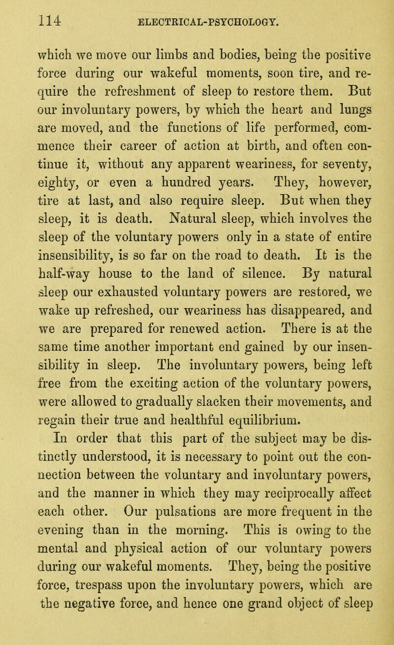 which we move our limbs and bodies, being the positive force during our wakeful moments, soon tire, and re- quire the refreshment of sleep to restore them. But our involuntary powers, by which the heart and lungs are moved, and the functions of life performed, com- mence their career of action at birth, and often con- tinue it, without any apparent weariness, for seventy, eighty, or even a hundred years. They, however, tire at last, and also require sleep. But when they sleep, it is death. Natural sleep, which involves the sleep of the voluntary powers only in a state of entire insensibility, is so far on the road to death. It is the half-way house to the land of silence. By natural sleep our exhausted voluntary powers are restored, we wake up refreshed, our weariness has disappeared, and we are prepared for renewed action. There is at the same time another important end gained by our insen- sibility in sleep. The involuntary powers, being left free from the exciting action of the voluntary powers, were allowed to gradually slacken their movements, and regain their true and healthful equilibrium. In order that this part of the subject may be dis- tinctly understood, it is necessary to point out the con- nection between the voluntary and involuntary powers, and the manner in which they may reciprocally affect each other. Our pulsations are more frequent in the evening than in the morning. This is owing to the mental and physical action of our voluntary powers during our wakeful moments. They, being the positive force, trespass upon the involuntary powers, which are the negative force, and hence one grand object of sleep