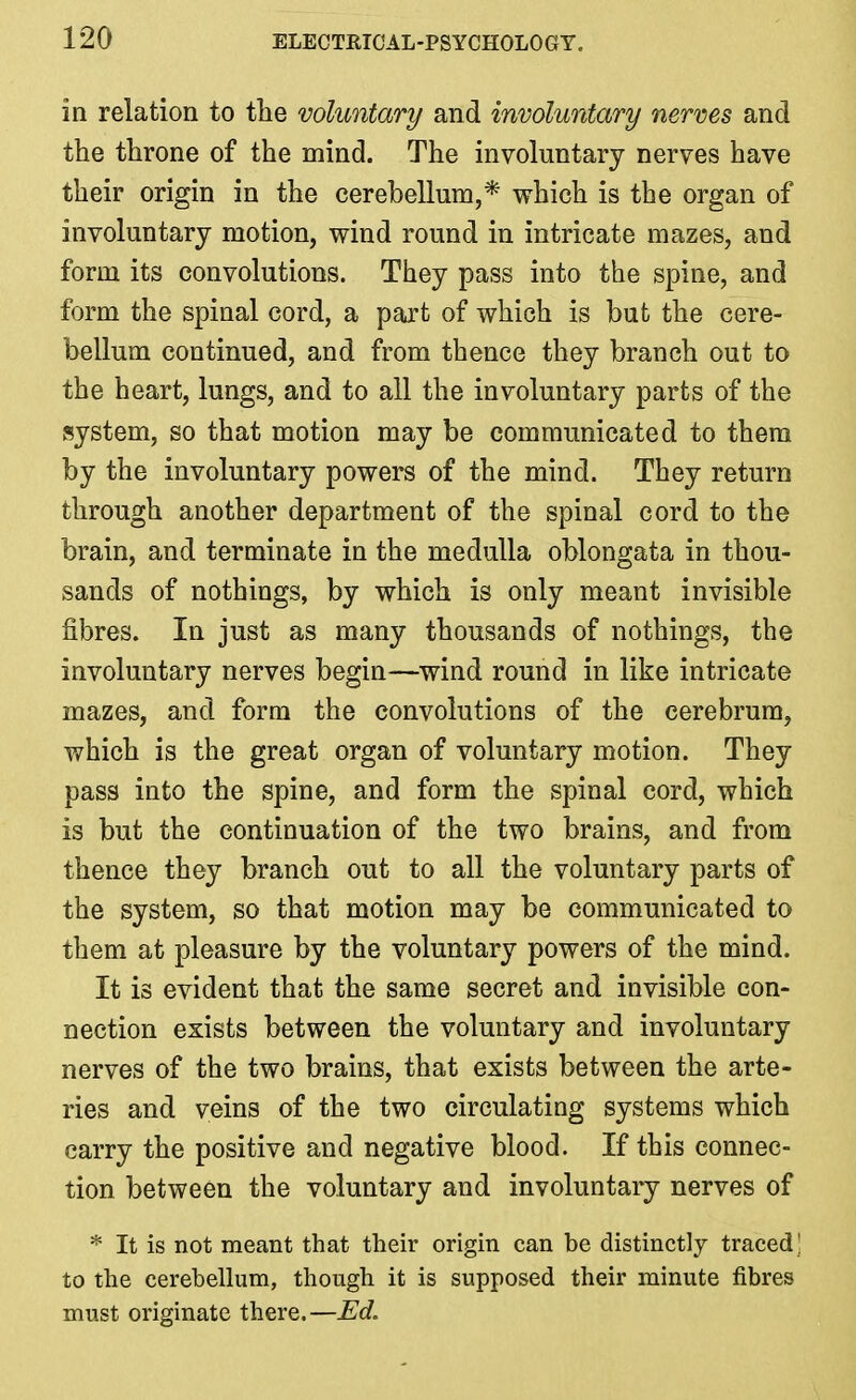 in relation to the voluntary and involuntary nerves and the throne of the mind. The involuntary nerves have their origin in the cerebellum,* which is the organ of involuntary motion, wind round in intricate mazes, and form its convolutions. They pass into the spine, and form the spinal cord, a part of which is but the cere- bellum continued, and from thence they branch out to the heart, lungs, and to all the involuntary parts of the system, so that motion may be communicated to them by the involuntary powers of the mind. They return through another department of the spinal cord to the brain, and terminate in the medulla oblongata in thou- sands of nothings, by which is only meant invisible fibres. In just as many thousands of nothings, the involuntary nerves begin—wind round in like intricate mazes, and form the convolutions of the cerebrum, which is the great organ of voluntary motion. They pass into the spine, and form the spinal cord, which is but the continuation of the two brains, and from thence they branch out to all the voluntary parts of the system, so that motion may be communicated to them at pleasure by the voluntary powers of the mind. It is evident that the same secret and invisible con- nection exists between the voluntary and involuntary nerves of the two brains, that exists between the arte- ries and veins of the two circulating systems which carry the positive and negative blood. If this connec- tion between the voluntary and involuntary nerves of * It is not meant that their origin can be distinctly traced! to the cerebellum, though it is supposed their minute fibres must originate there.—Ed.