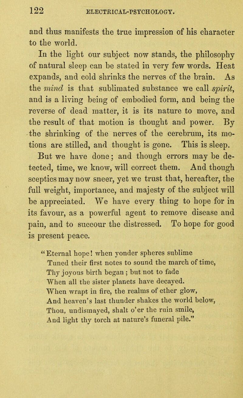 and thus manifests the true impression of his character to the world. In the light our subject now stands, the philosophy of natural sleep can be stated in very few words. Heat expands, and cold shrinks the nerves of the brain. As the mind is that sublimated substance we call spirit^ and is a living being of embodied form, and being the reverse of dead matter, it is its nature to move, and the result of that motion is thought and power. By the shrinking of the nerves of the cerebrum, its mo- tions are stilled, and thought is gone. This is sleep. But we have done; and though errors may be de- tected, time, we know, will correct them. And though sceptics may now sneer, yet we trust that, hereafter, the full weight, importance, and majesty of the subject will be appreciated. We have every thing to hope for in its favour, as a powerful agent to remove disease and pain, and to succour the distressed. To hope for good is present peace. Eternal hope! when yonder spheres sublime Tuned their first notes to sound the march of time, Thy joyous birth began ; but not to fade When all the sister planets have decayed. When wrapt in fire, the realms of ether glow, And heaven's last thunder shakes the world below, Thou, undismayed, shalt o'er the ruin smile, And light thy torch at nature's funeral pile.