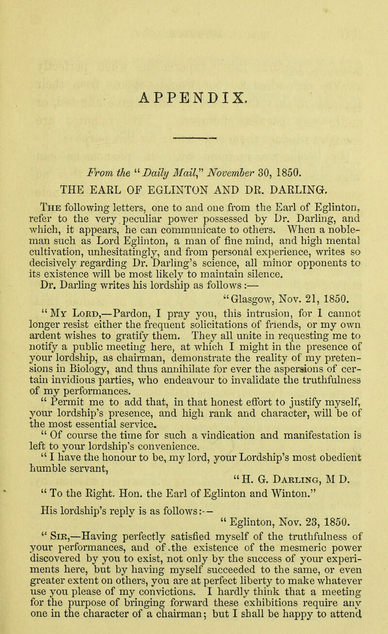 APPENDIX. From the ^'^ Daily 3£ail Wovember 30, 1850. THE EARL OF EGLINTON AND DR. DARLING. The following letters, one to and one from the Earl of Eglinton, refer to the very peculiar power possessed by Dr. Darluig, and which, it appears, he can comintinicate to others. When a noble- man such as Lord Eglinton, a man of tine mind, and high mental cultivation, unhesitatingly, and from personal experience, writes so decisively regarding Dr. Darling's science, all minor opponents to its existence will be most likely to maintain silence. Dr. Daiiing writes his lordship as follows :— Glasgow, Nov. 21, 1850.  My Lord,—Pardon, I pray you, this intrusion, for 1 cannot longer resist either the frequent solicitations of friends, or my own ardent wishes to gratify them. They all unite in requesting me to notify a pubhc meeting here, at wdiich I might in the presence of your lordship, as chairman, demonstrate the reality of my preten- sions in Biology, and thus annihilate for ever the aspersions of cer- tain invidious parties, who endeavour to invalidate the truthfulness of my performances.  Permit me to add that, in that honest effort to justify myself, your lordship's presence, and high rank and character, will be of the most essential service.  Of course the time for such a vindication and manifestation is left to your lordship's convenience.  I have the honour to be, my lord, your Lordship's most obedient humble servant,  H. G. Darling, M D.  To the Right. Hon. the Earl of Eglinton and Winton. His lordship's replv is as follows:—  Eglinton, Nov. 23, 1850.  Sir,—Having perfectly satisfied myself of the truthfulness of your performances, and of .the existence of the mesmeric power discovered by you to exist, not only by the success of your experi- ments here, but by having myself succeeded to the same, or even greater extent on others, you are at perfect liberty to make whatever use you please of my convictions. I hardly think that a meeting for the purpose of bringing forward these exhibitions require any