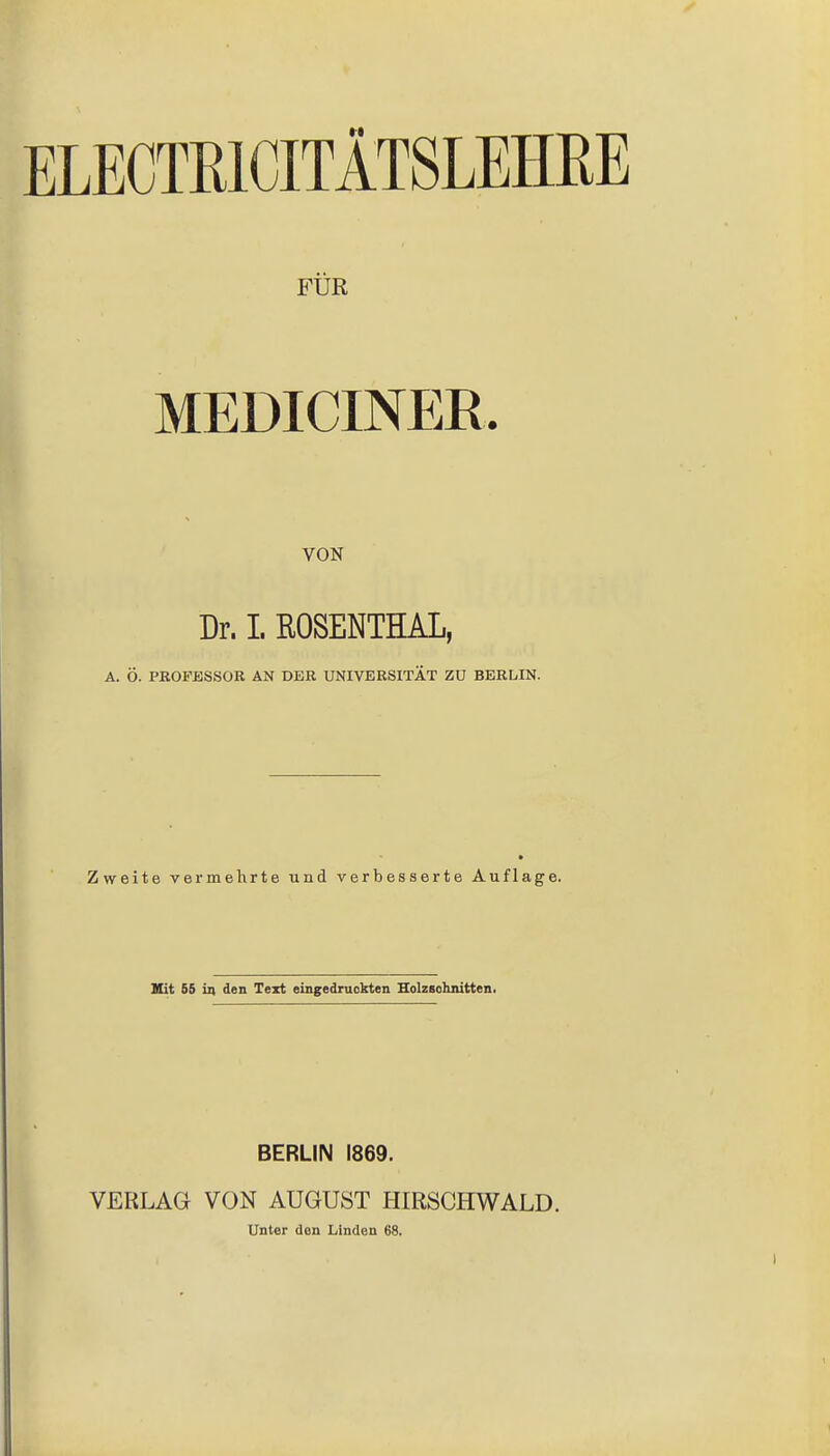 ELECTE1CITÄTSLEHRE FÜR MEDICINER VON Dr. I. ROSENTHAL, A. Ö. PROFESSOR AN DER UNIVERSITÄT ZU BERLIN. Zweite vermehrte und verbesserte Auflage. Hit 55 in den Text eingedruckten Holzschnitten. BERLIN 1869. VERLAG VON AUGUST HIRSCHWALD. Unter den Linden 68.