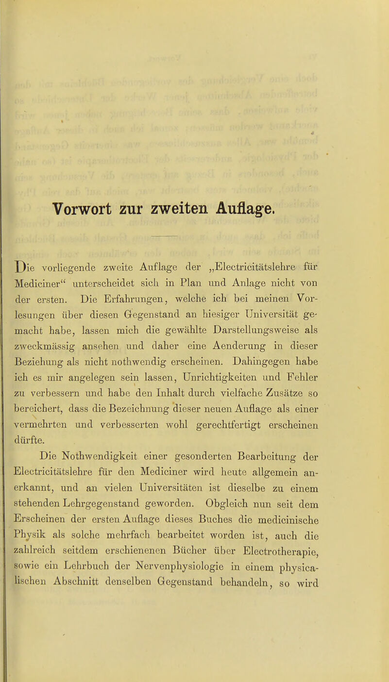 Vorwort zur zweiten Auflage, Die vorliegende zweite Auflage der „Electricitätslehre für Mediciner unterscheidet sich in Plan und Anlage nicht von der ersten. Die Erfahrungen, welche ich bei meinen Vor- lesungen über diesen Gegenstand an hiesiger Universität ge- macht habe, lassen mich die gewählte Darstellungsweise als zweckmässig ansehen und daher eine Aenderung in dieser Beziehung als nicht nothwendig erscheinen. Dahingegen habe ich es mir angelegen sein lassen, Unrichtigkeiten und Fehler zu verbessern und habe den Inhalt durch vielfache Zusätze so bereichert, dass die Bezeichnung dieser neuen Auflage als einer vermehrten und verbesserten wohl gerechtfertigt erscheinen dürfte. Die Nothwendigkeit einer gesonderten Bearbeitung der Electricitätslehre für den Mediciner wird heute allgemein an- erkannt, und an vielen Universitäten ist dieselbe zu einem stehenden Lehrgegenstand geworden. Obgleich nun seit dem Erscheinen der ersten Auflage dieses Buches die medicinische Physik als solche mehrfach bearbeitet worden ist, auch die zahlreich seitdem erschienenen Bücher über Electrotherapie, sowie ein Lehrbuch der Nervenphysiologie in einem physica- lischen Abschnitt denselben Gegenstand behandeln, so wird