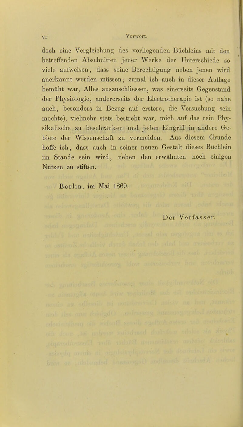 VI Vorwort. doch eine Vergleichung des vorliegenden Büchleins mit den betreffenden Abschnitten jener Werke der Unterschiede so viele aufweisen, dass seine Berechtigung neben jenen wird anerkannt werden müssen; zumal ich auch in dieser Auflage bemüht war, Alles auszuschliessen, was einerseits Gegenstand der Physiologie, andererseits der Electrotherapie ist (so nahe auch, besonders in Bezug auf erstere, die Versuchung sein mochte), vielmehr stets bestrebt war, mich auf das rein Phy- sikalische zu beschränken und jeden Eingriff in andere Ge- biete der Wissenschaft zu vermeiden. Aus diesem Grunde hoffe ich, dass auch in seiner neuen Gestalt dieses Büchlein im Stande sein wird, neben den erwähnten noch einigen Nutzen zu stiften. Berlin, im Mai 1869. Der Verfasser.