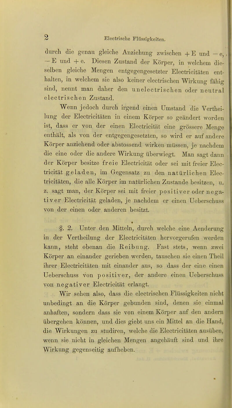 durch die genau gleiche Anziehung zwischen + E und — e, ■ — E und + e. Diesen Zustand der Körper, in welchem die- selben gleiche Mengen entgegengesetzter Electricitäten ent- halten, in welchem sie also keiner electrischen Wirkung fähig sind, nennt man daher den unelectrischen oder neutral electrischen Zustand. Wenn jedoch durch irgend einen Umstand die Verkei- lung der Electricitäten in einem Körper so geändert worden ist, dass er von der einen Electricität eine grössere Menge enthält, als von der entgegengesetzten, so wird er auf andere Körper anziehend oder abstossend wirken müssen, je nachdem die eine oder die andere Wirkung überwiegt. Man sagt dann der Körper besitze freie Electricität oder sei mit freier Elec- tricität geladen, im Gegensatz zu den natürlichen Elec- tricitäten, die alle Körper im natürlichen Zustande besitzen, u. z. sagt man, der Körper sei mit freier positiver oder nega- tiver Electricität geladen, je nachdem er einen Ueberschuss von der einen oder anderen besitzt. §. 2. Unter den Mitteln, durch welche eine Aenderung in der Vertheilung der Electricitäten hervorgerufen werden kann, steht obenan die Reibung. Fast stets, wenn zwei Körper an einander gerieben werden, tauschen sie einen Theil ihrer Electricitäten mit einander aus, so dass der eine einen Ueberschuss von positiver, der andere einen Ueberschuss von negativer Electricität erlangt. Wir sehen also, dass die electrischen Flüssigkeiten nicht unbedingt an die Körper gebunden sind, denen sie einmal anhaften, sondern dass sie von einem Körper auf den andern übergehen können, und dies giebt uns ein Mittel an die Hand, die Wirkungen zu studiren, welche die Electricitäten ausüben, wenn sie nicht in gleichen Mengen angehäuft sind und ihre Wirkung gegenseitig aufheben.