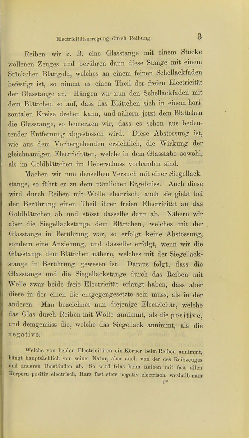 Electricitätserrogung durch Reibung. ö Reiben wir z. B. eine Glasstange mit einem Stücke wollenen Zeuges und berühren dann diese Stange mit einem Stückchen Blattgold, welches an einem feinen Schellackfaden befestigt ist, so nimmt es einen Theil der freien Electricität der Glasstange an. Hängen wir nun den Schellackfaden mit dem Blättchen so auf, dass das Blättchen sich in einem hori- zontalen Kreise drehen kann, und nähern jetzt dem Blättchen die Glasstange, so bemerken wir, dass es schon aus bedeu- tender Entfernung abgestossen wird. Diese Abstossung ist, wie aus dem Vorhergehenden ersichtlich, die Wirkung der gleichnamigen Electricitäten, welche in dem Glasstabe sowohl, als im Goldblättchen im Ueberschuss vorhanden sind. Machen wir nun denselben Versuch mit einer Siegellack- stange, so führt er zu dem nämlichen Ergebniss. Auch diese wird durch Reiben mit Wolle electrisch, auch sie giebt bei der Berührung einen Theil ihrer freien Electricität an das Goldblättchen ab und stösst dasselbe dann ab. Nähern wir aber die Siegellackstange dem Blättchen, welches mit der Glasstange in Berührung war, so erfolgt keine Abstossung, sondern eine Anziehung, und dasselbe erfolgt, wenn wir die Glasstange dem Blättchen nähern, welches mit der Siegellack- stange in Berührung gewesen ist. Daraus folgt, dass die Glasstange und die Siegellackstange durch das Reiben mit Wolle zwar beide freie Electricität erlangt haben, dass aber diese in der einen die entgegengesetzte sein muss, als in der anderen. Man bezeichnet nun diejenige Electricität, welche das Glas durch Reiben mit Wolle annimmt, als die positive, und demgemäss die, welche das Siegellack annimmt, als die negative. Welche von beiden Electricitäten ein Körper beim Reiben annimmt, hängt hauptsächlich von seiner Natur, aber auch von der des Reibzeuges und anderen Umständen ab. So wird Glas beim Reiben mit fast allen Körpern positiv electrisch, Harz fast stets negativ electrisch, weshalb man 1*