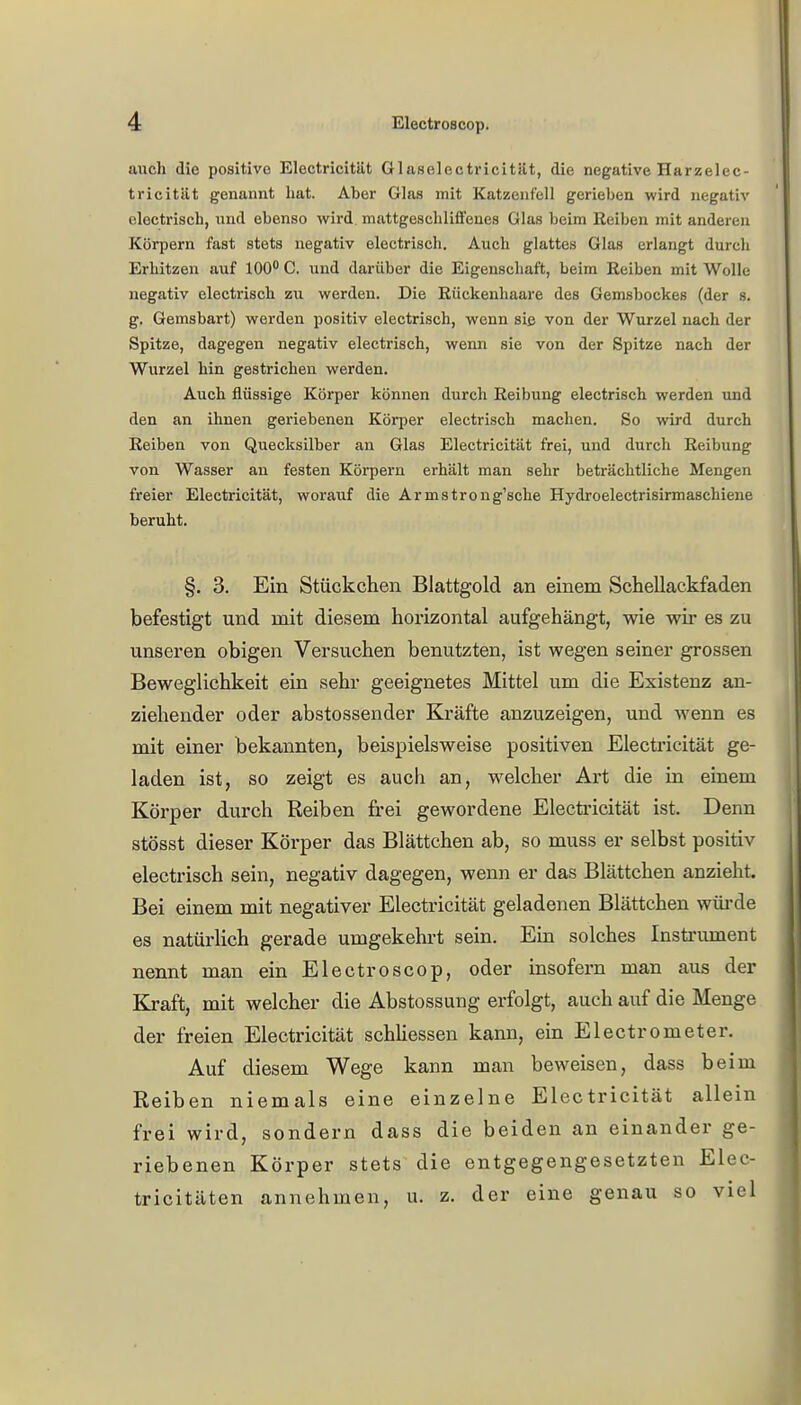 auch die positive Electricität Olaselectricitilt, die negative Harzelec- tricität genannt hat. Aber Glas mit Katzenfell gerieben wird negativ eloctrisch, und ebenso wird mattgesehlifl'enes Glas beim Reiben mit anderen Körpern fast stets negativ electrisch. Auch glattes Glas erlangt durch Erhitzen auf 100° C. und darüber die Eigenschaft, beim Reiben mit Wolle negativ electrisch zu werden. Die Rüekenhaare des Gemsbockes (der s. g. Gemsbart) werden positiv electrisch, wenn sie von der Wurzel nach der Spitze, dagegen negativ electrisch, wenn sie von der Spitze nach der Wurzel hin gestrichen werden. Auch flüssige Körper können durch Reibung electrisch werden und den an ihnen geriebenen Körper electrisch machen. So wird durch Reiben von Quecksilber an Glas Electricität frei, und durch Reibung von Wasser an festen Körpern erhält man sehr beträchtliche Mengen freier Electricität, worauf die Armstrong'sche Hydroelectrisirmaschiene beruht. §. 3. Ein Stückchen Blattgold an einem Schellackfaden befestigt und mit diesem horizontal aufgehängt, wie wir es zu unseren obigen Versuchen benutzten, ist wegen seiner grossen Beweglichkeit ein sehr geeignetes Mittel um die Existenz an- ziehender oder abstossender Kräfte anzuzeigen, und wenn es mit einer bekannten, beispielsweise positiven Electricität ge- laden ist, so zeigt es auch an, welcher Art die in einem Körper durch Reiben frei gewordene Electricität ist. Denn stösst dieser Körper das Blättchen ab, so muss er selbst positiv electrisch sein, negativ dagegen, wenn er das Blättchen anzieht. Bei einem mit negativer Electricität geladenen Blättchen würde es natürlich gerade umgekehrt sein. Ein solches Instrument nennt man ein Electroscop, oder insofern man aus der Kraft, mit welcher die Abstossung erfolgt, auch auf die Menge der freien Electricität schliessen kann, ein Electrometer. Auf diesem Wege kann man beweisen, dass beim Reiben niemals eine einzelne Electricität allein frei wird, sondern dass die beiden an einander ge- riebenen Körper stets die entgegengesetzten Elec- tricitäten annehmen, u. z. der eine genau so viel