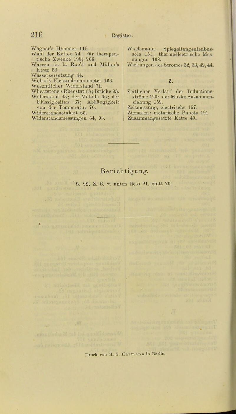 Wagner's Hammer 115. Wahl der Ketten 74; für therapeu- tische Zwecke 198; 206. Warreu de la Rue's und MüTLer's Kette 53. Wasserzersetzung 44. Weber's Electrodynanometer 163. Wesentlicher Widerstand 71. Wheatstone'sRheostat 68; Brücke 93. Widerstand 63; der Metalle 66; der Flüssigkeiten 67; Abhängigkeit von der Temperatur 70. Widerstandseinheit 65. Widerstandsmessungen 64, 93. Wiedemann: Spiegeltangentenbus- sole 151; thermoölectrische Mes- sungen 168. Wirkungen des Stromes 32, 33, 42,44. Z. Zeitlicher Verlauf der Inductions- ströme 120; der Muskelzusammen- ziehung 159. Zeitmessnng, electrisehe 157. Ziemssen: motorische Puncte 191. Zusammengesetzte Kette 40. Berichtigung. S. 92. Z. 8. v. unten Hess 21. statt 20. Druck von H. S. Herumnu in Berlin.