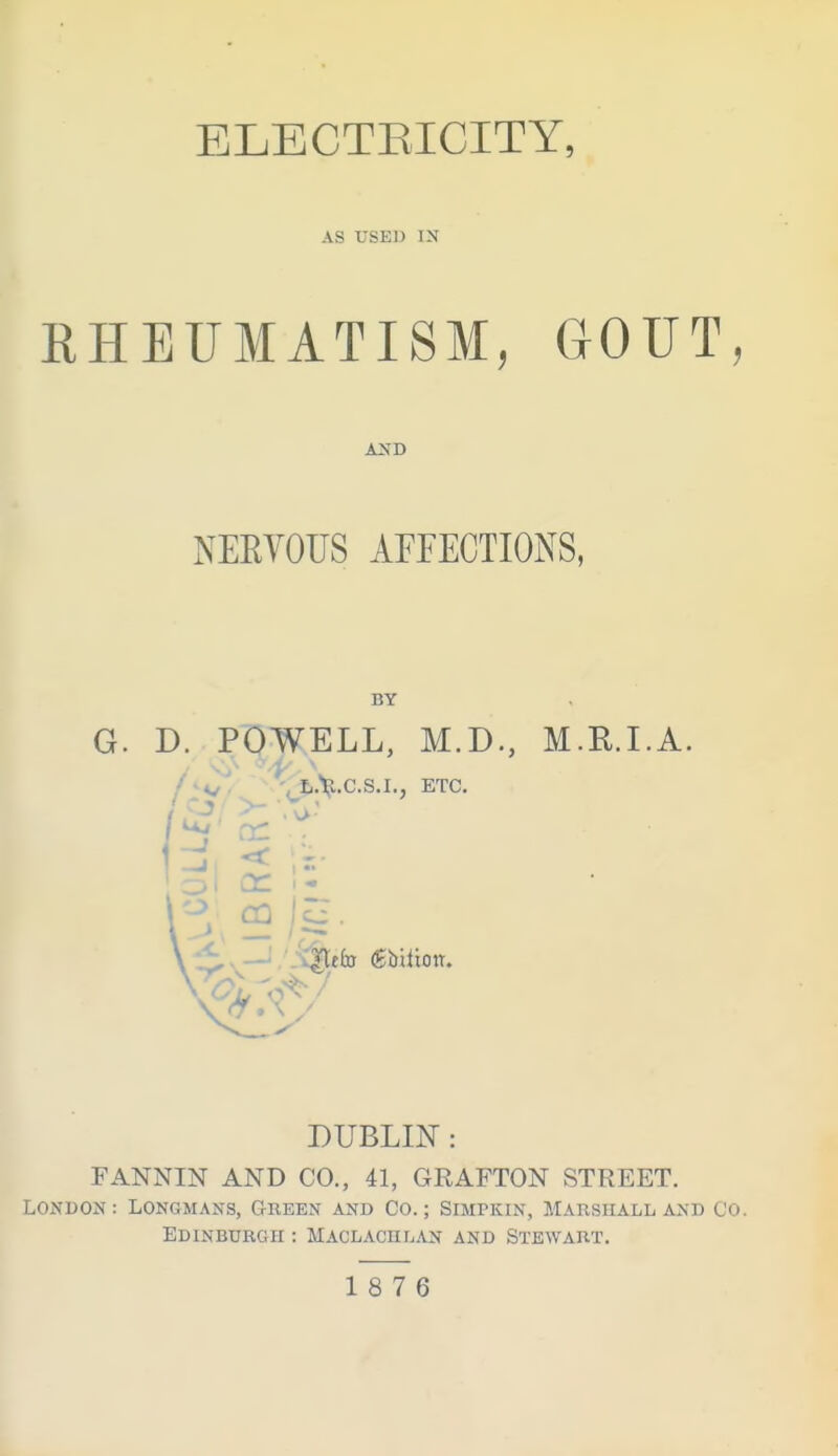 ELECTEICITY, AS USED IN RHEUMATISM, GOUT, NERVOUS AFFECTIONS, BY G. D. POWELL, M.D., M.E.LA. / 'i £.V.C.S.I., ETC, DUBLIN: FANNIN AND CO., 41, GRAFTON STREET. LONDON: Longmans, Green and Co.; Simpkin, Marsiiall and Co. Edinburgh : Maclachlan and Stewart. 18 7 6