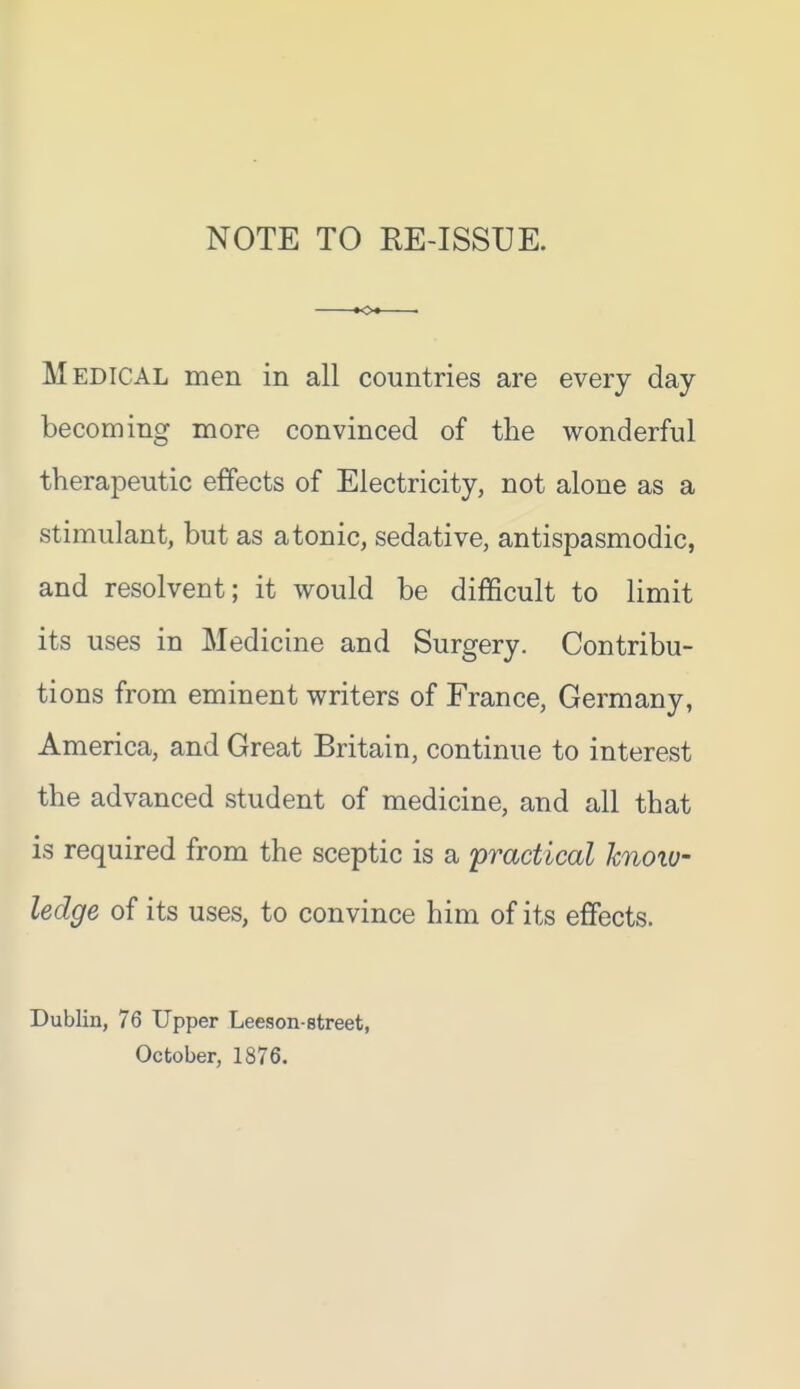 NOTE TO RE-ISSUE. Medical men in all countries are every day becoming more convinced of the wonderful therapeutic effects of Electricity, not alone as a stimulant, but as atonic, sedative, antispasmodic, and resolvent; it would be difficult to limit its uses in Medicine and Surgery. Contribu- tions from eminent writers of France, Germany, America, and Great Britain, continue to interest the advanced student of medicine, and all that is required from the sceptic is a 'practical knoiu- ledge of its uses, to convince him of its effects. Dublin, 76 Upper Leeson-street, October, 1876.