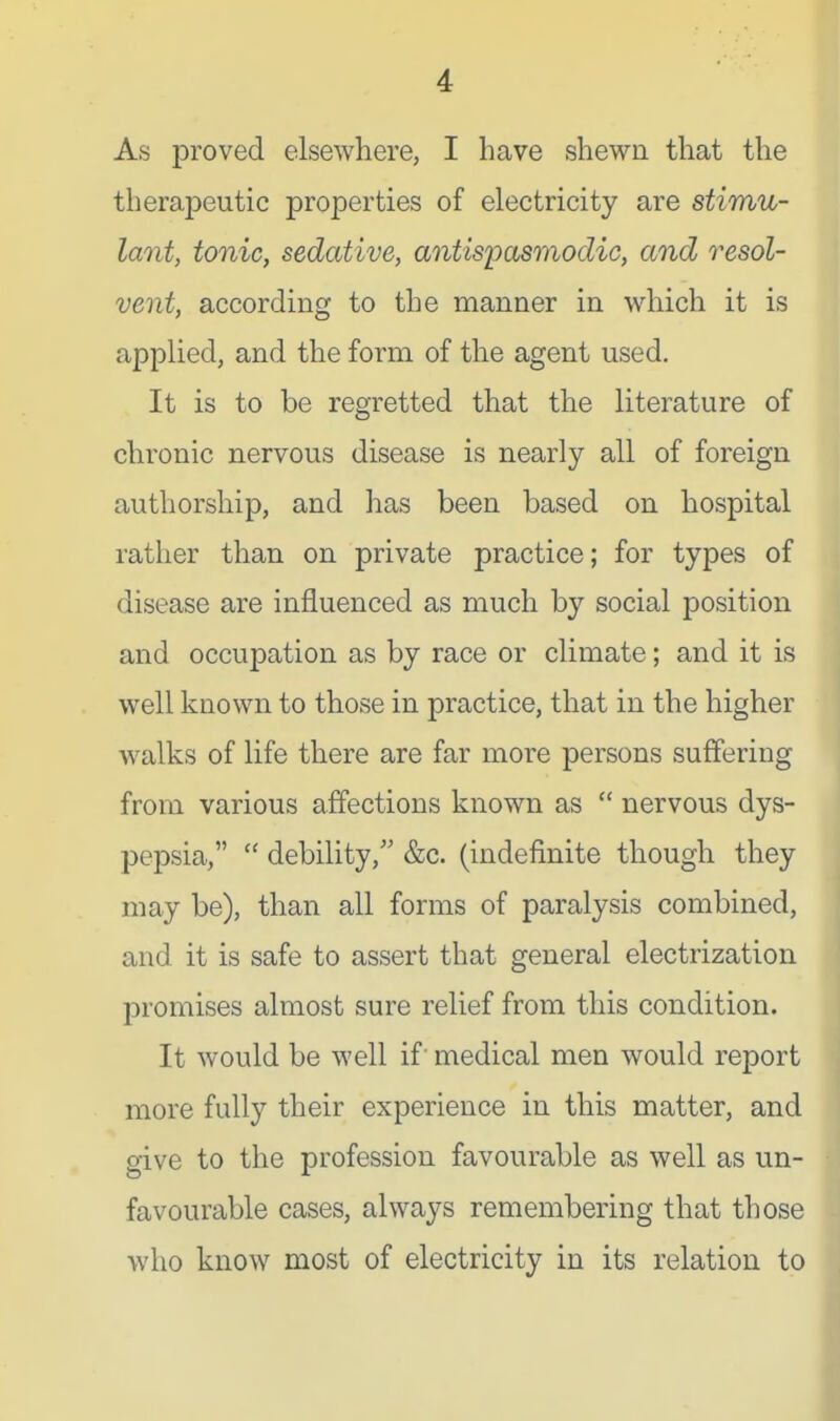 As proved elsewhere, I have shewn that the therapeutic properties of electricity are stimu- lant, tonic, sedative, antispasmodic, and resol- vent, according to the manner in which it is applied, and the form of the agent used. It is to be regretted that the literature of chronic nervous disease is nearly all of foreign authorship, and has been based on hospital rather than on private practice; for types of disease are influenced as much by social position and occuj)ation as by race or climate; and it is well known to those in practice, that in the higher walks of life there are far more persons suffering from various affections known as  nervous dys- pepsia,  debility, &c. (indefinite though they may be), than all forms of paralysis combined, and it is safe to assert that general electrization promises almost sure relief from this condition. It would be well if medical men would report more fully their experience in this matter, and give to the profession favourable as well as un- favourable cases, always remembering that those who know most of electricity in its relation to