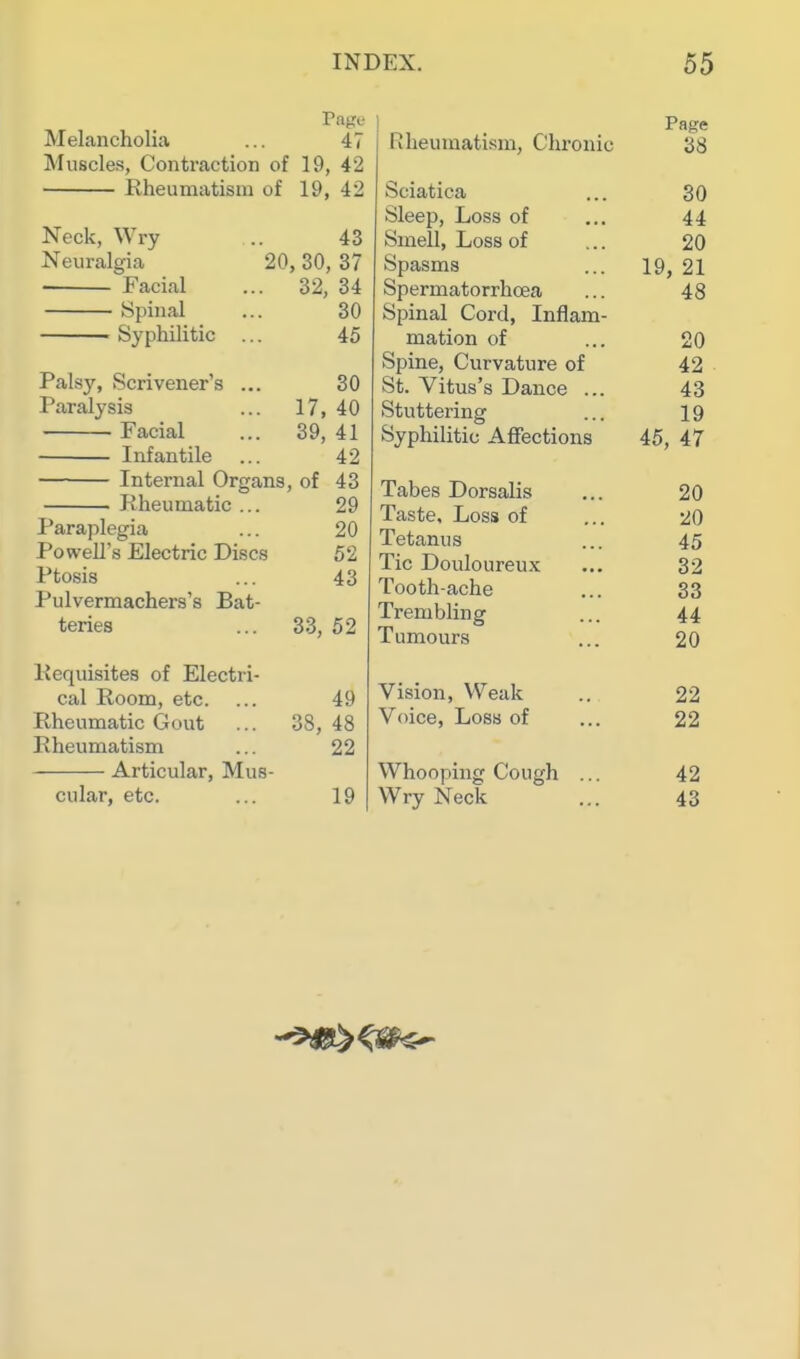 Page Melancholia ... 47 Muscles, Contraction of 19, 42 Rheumatism of 19, 42 Neck, Wry Neuralgia Facial Spinal — Syphilitic 43 20, 30, 37 . 32, 34 30 45 30 17, 40 . 39, 41 42 Internal Organs, of 43 Rheumatic ... 29 Paraplegia ... 20 Powell's Electric Discs 52 Ptosis ... 43 Pulvermachers's Bat- teries Palsy, Scrivener's Paralysis Facial Infantile 33, 52 Requisites of Electri- cal Room, etc. Rheumatic Gout Rheumatism Articular, Mus- cular, etc. 38, 49 48 22 19 Page Rheumatism, Chronic 38 Sciatica ... 30 Sleep, Loss of ... 44 Smell, Loss of ... 20 Spasms ... 19, 21 Spermatorrhoea ... 48 Spinal Cord, Inflam- mation of ... 20 Spine, Curvature of 42 St. Vitus's Dance ... 43 Stuttering ... 19 Syphilitic Affections 45, 47 Tabes Dorsalis ... 20 Taste, Loss of ... 20 Tetanus ... 45 Tic Douloureux ... 32 Tooth-ache ... 33 Trembling ... 44 Tumours ... 20 Vision, Weak .. 22 Voice, Loss of ... 22 Whooping Cough ... 42 Wry Neck ... 43