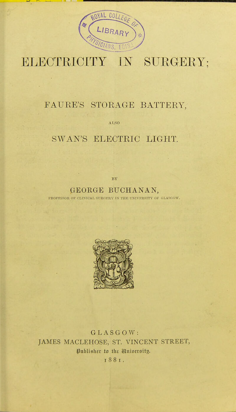 ELECTRICITY IN SURGERY; FAURE'S STORAGE BATTERY, ALSO SWAN'S ELECTRIC LIGHT. BY GEORGE BUCHANAN, PROFESSOR OF CXIXICAIj SURGERY IN THE UNn'ERSITV OF GLAWOOW. GLASGOW: JAMES MACLEHOSE, ST. VINCENT STREET, $Jablishcr to tht ©ntocvait)).