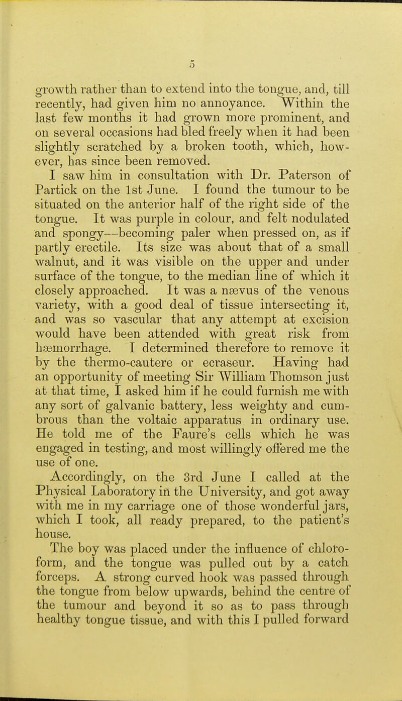 growth rather than to extend into the tongue, and, till recently, had given him no annoyance. Within the last few months it had grown more prominent, and on several occasions had bled freely when it had been slightly scratched by a broken tooth, which, how- ever, has since been removed. I saw him in consultation with Dr. Paterson of Partick on the 1st June. I found the tumour to be situated on the anterior half of the right side of the tongue. It was purple in colour, and felt nodulated and spongy—becoming paler when pressed on, as if partly erectile. Its size was about that of a small walnut, and it was visible on the upper and under surface of the tongue, to the median line of which it closely approached. It was a nsevus of the venous variety, with a good deal of tissue intersecting it, and was so vascular that any attempt at excision would have been attended with great risk from haemorrhage. I determined therefore to remove it by the thermo-cautere or ecraseur. Having had an opportunity of meeting Sir William Thomson just at that time, I asked him if he could furnish me with any sort of galvanic battery, less weighty and cum- brous than the voltaic apparatus in ordinary use. He told me of the Faure's cells which he was engaged in testing, and most willingly offered me the use of one. Accordingly, on the 3rd June I called at the Physical Laboratory iri the University, and got away with me in my carriage one of those wonderful jars, which I took, all ready prepared, to the patient's house. The boy was placed under the influence of chloto- form, and the tongue was pulled out by a catch forceps. A strong curved hook was passed through the tongue from below upwards, behind the centre of the tumour and beyond it so as to pass through healthy tongue tissue, and with this I pulled forward