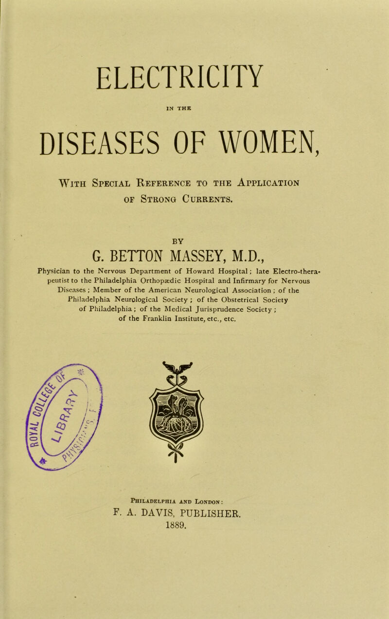 WAL ELECTRICITY IN THE DISEASES OE WOMEN, With Special Reference to the Application OF Strong Currents. BY G. BETTON MASSEY, M.D., Physician to the Nervous Department of Howard Hospital; late Electro-thera- peutist to the Philadelphia Orthopjedic Hospital and Infirmary for Nervous Diseases; Member of the American Neurological Association ; of the Philadelphia Neurological Society ; of the Obstetrical Society of Philadelphia; of the Medical Jurisprudence Society; of the Franklin Institute, etc., etc. Philadelphia and London: F. A. DAVIS, PUBLISHER. 1889.