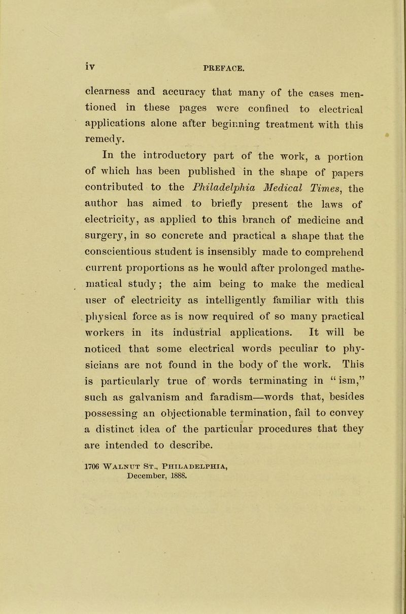 clearness and accuracy that many of the cases men- tioned in these pages were confined to electrical applications alone after beginning treatment with this remedy. In the introductory part of the work, a portion of which has been published in the shape of papers contributed to the Philadelphia Medical Times, the author has aimed to briefly present the laws of electricity, as applied to this branch of medicine and surgery, in so concrete and practical a shape that the conscientious student is insensibly made to comprehend current proportions as he would after prolonged mathe- matical study; the aim being to make the medical user of electricity as intelligently familiar with this physical force as is now required of so many practical workers in its industrial applications. It will be noticed that some electrical words peculiar to ph}- sicians are not found in the body of the work. This is particularly true of words terminating in “ ism,” such as galvanism and faradism—words that, besides possessing an objectionable termination, fail to convey a distinct idea of the particular procedures that they are intended to describe. 1706 Walnut St., Philadelphia, December, 1888.