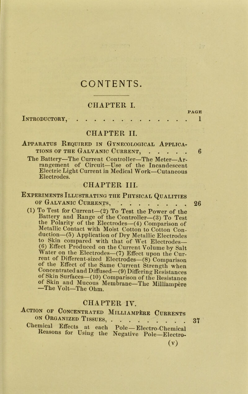 CONTENTS. CHAPTER I. PAGE Introductory, 1 CHAPTER II. Apparatus Required in Gynecological Applica- tions of the Galvanic Current, ..... 6 The Battery—The Current Controller—The Meter—Ar- rangement of Circuit—Use of the Incandescent Electric Light Current in Medical Work—Cutaneous Electrodes. CHAPTER III. Experiments Illustrating the Physical Qualities OF Galvanic Currents, ' 26 (1) To Test for Current—(2) To Test the Power of the Battery and Range of the Controller—(3) To Test the Polarity ot the Electrodes—(4) Comparison of Metallic Contact with Moist Cotton to Cotton Con- duction—(5) Application of Dry Metallic Electrodes to Skin compared with that of Wet Electrodes— (6) Effect Produced on the Current Volume by Salt Water on the Electrodes—(7) Effect upon the Cur- rent of Different-sized Electrodes—(8) Comparison of the Effect of the Same Current Strength when Diffused—(9) Differing Resistances of Skin Surfaces—(10) Comparison of the Resistance of bkin and Mucous Membrane—The Milliampere —The Volt—The Ohm. CHAPTER IV. Action of Concentrated Milliampere Currents ON Organized Tissues, 3Y Chemical Effects at each Pole —Electro-Chemical Reasons for Using the Negative Pole—Electro-
