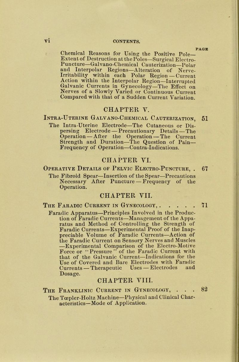 PAGE Chemical Reasons for Using the Positive Pole- Extent of Destruction at the Poles—Surgical Electro- Puncture—Gal vano-Chemical Cauterization—Polar and Interpolar Regions—Alteration of Nerve- Irritability within each Polar Region— Current Action within the Interpolar Region—Interrupted Galvanic Currents in Gynecology—The Effect on Nerves of a Slowly Varied or Continuous Current Compared with that of a Sudden Current Variation. CHAPTER V. Intra-Uterine Galvano-Chemical Cauterization, 61 The Intra-Uterine Electrode—The Cutaneous or Dis- persing Electrode — Precautionary Details — The Operation — After the Operation — The Current Strength and Duration—The Question of Pain— Frequency of Operation—Contra-Indications. CHAPTER VI. Operative Details of Pelvic Electro-Puncture, . 67 The Fibroid Spear—Insertion of the Spear—Precautions Necessary After Puncture — Frequency of the Operation. CHAPTER VII. The Far ABIC Current in Gynecology, 71 Faradic Apparatus—Principles Involved in the Produc- tion of Faradic Currents—Management of the Appa- ratus and Method of Controlling the Strength of Faradic Currents—Experimental Proof of the Inap- preciable Volume of Faradic Currents—Action of the Faradic Current on Sensory Nerves and Muscles —Experimental Comparison of the Electro-Motive Force or “Pressure” of the Faradic Current with that of the Galvanic Current—Indications for the Use of Covered and Bare Electrodes with Faradic Currents — Therapeutic Uses — Electrodes and Dosage. CHAPTER VIII. The Franklinic Current in Gynecology, ... 82 The Tcepler-Holtz Machine—Physical and Clinical Char- acteristics—Mode of Application.